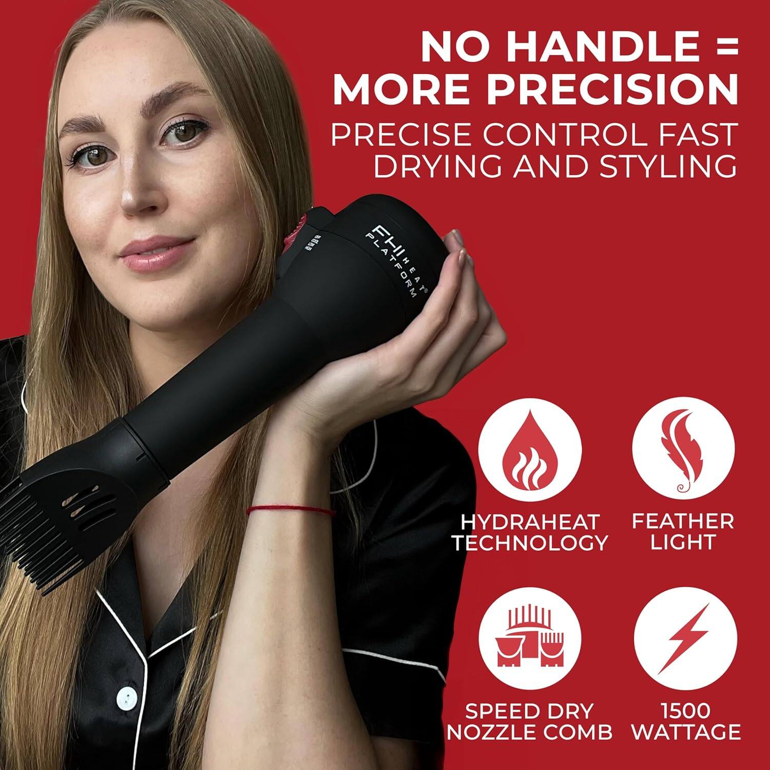 NO HANDLE = MORE PRECISION  
PRECISE CONTROL FAST DRYING AND STYLING  

PLATFORM HYDRAHEAT FEATHER TECHNOLOGY  
LIGHT SPEED DRY NOZZLE COMB  
1500 WATTAGE