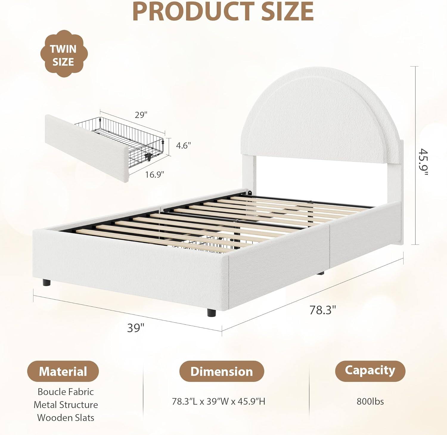 **PRODUCT SIZE**

- **TWIN SIZE**

**Material**
- Boucle Fabric
- Metal Structure
- Wooden Slats

**Dimension**
- 78.3"L x 39"W x 45.9"H

**Capacity**
- 800lbs

**Dimensions:**
- 29" (length)
- 16.9" (width)
- 4.6" (height)
- 39" (width)
- 78.3" (length)
- 45.9" (height)
