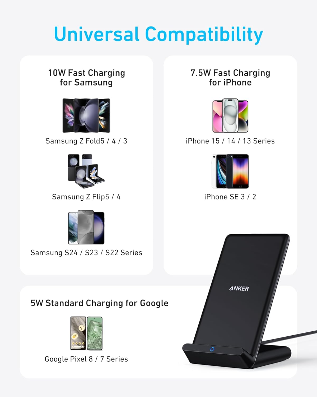 Universal Compatibility

10W Fast Charging for Samsung  
- Samsung Z Fold5 / 4 / 3  
- Samsung Z Flip5 / 4  
- Samsung S24 / S23 / S22 Series  

7.5W Fast Charging for iPhone  
- iPhone 15 / 14 / 13 Series  
- iPhone SE 3 / 2  

5W Standard Charging for Google  
- Google Pixel 8 / 7 Series