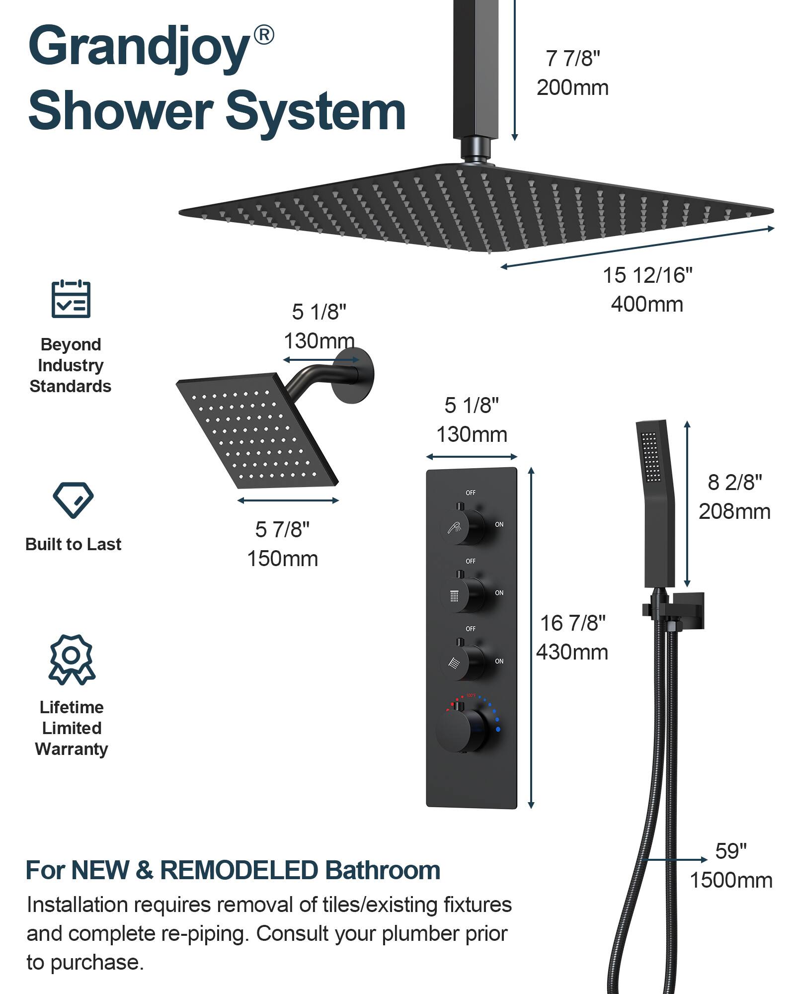 Grandjoy® Shower System

Beyond Industry Standards

Built to Last

Lifetime Limited Warranty

For NEW & REMODELED Bathroom
Installation requires removal of tiles/existing fixtures and complete re-piping. Consult your plumber prior to purchase.

- 7 7/8" 200mm
- 5 1/8" 130mm
- 5 7/8" 150mm
- 15 12/16" 400mm
- 8 2/8" 208mm
- 16 7/8" 430mm
- 59" 1500mm