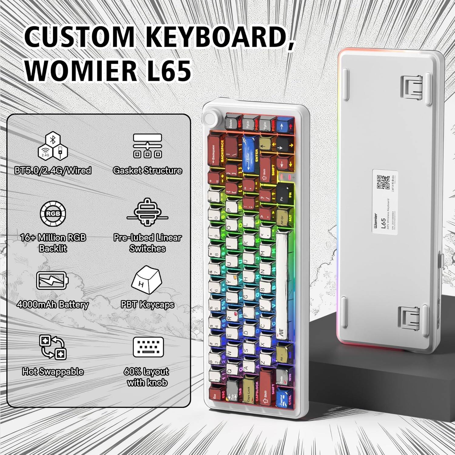 CUSTOM KEYBOARD, WOMIER L65  
BT5.0/2.4G/Wired  
Gasket Structure  
BACKSPACE 2  
RGB 16+ Million RGB Backlit  
Pre-lubed Linear Switches  
4000mAh Battery  
PBT Keycaps  
Hot Swappable  
60% layout with knob