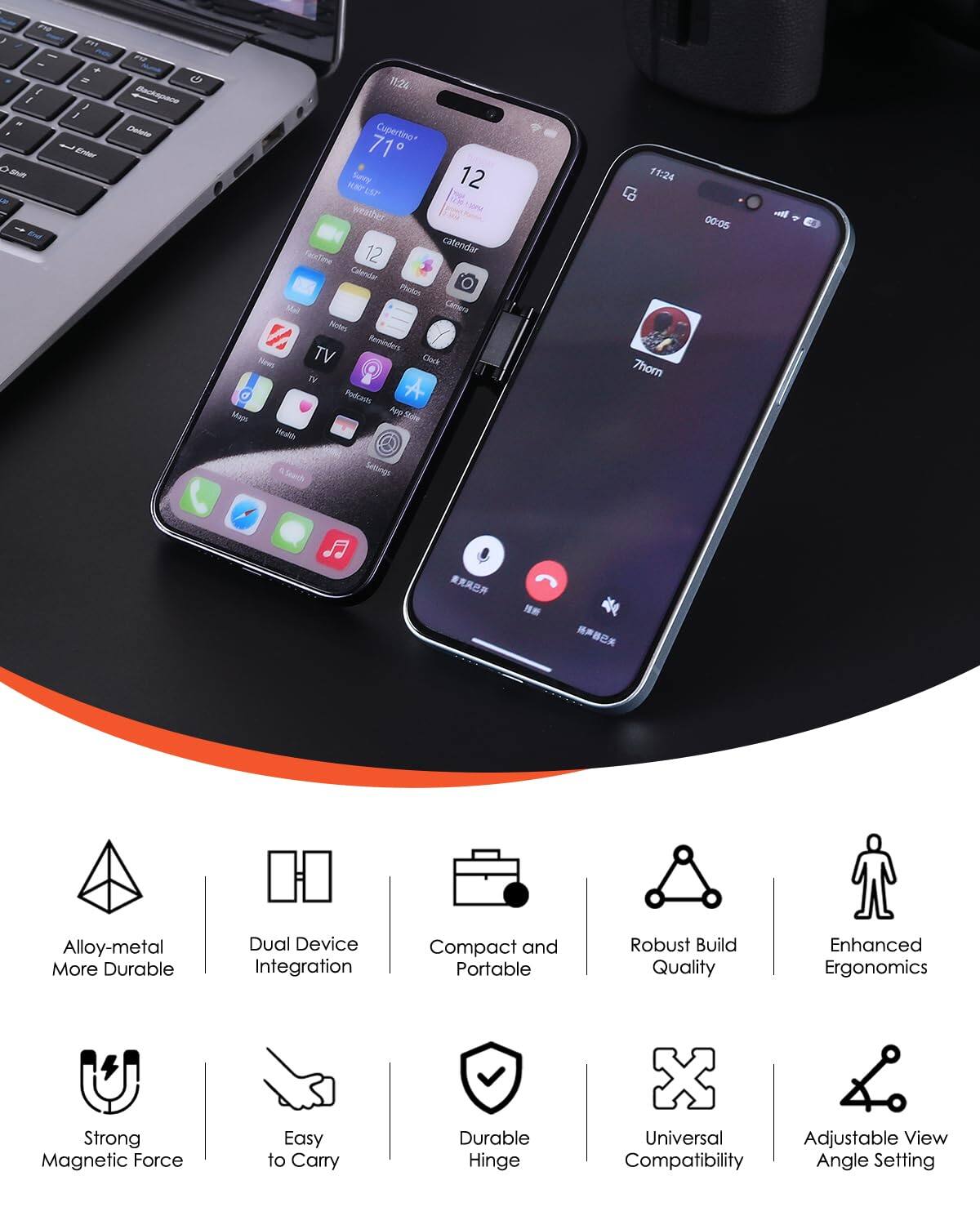 - 1 I / a - 201 4 2 J  E ur Beckapace Do 1124 Cupertine+ 71 a war Survy 12 EEP  weather 1O 12 catendar FaorTine Calordar PRn Mal Cenra Notes V Reminders Rines TV Clach T Podcets A Mame App _Sl Acalsh 11:24 Thorn 00:05 -il Seach Settings

Alloy-metal More Durable  
Dual Device Integration  
Compact and Portable  
Robust Build Quality  
Enhanced Ergonomics  
Strong Magnetic Force  
Easy to Carry  
Durable Hinge  
Universal Adjustable View Compatibility Angle Setting