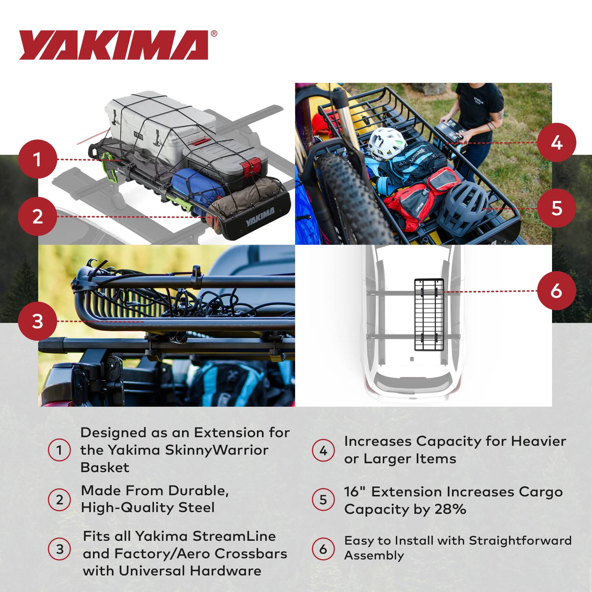 1. Designed as an Extension for the Yakima SkinnyWarrior Basket

2. Made From Durable, High-Quality Steel

3. Fits all Yakima StreamLine and Factory/Aero Crossbars with Universal Hardware

4. Increases Capacity for Heavier or Larger Items

5. 16" Extension Increases Cargo Capacity by 28%

6. Easy to Install with Straightforward Assembly