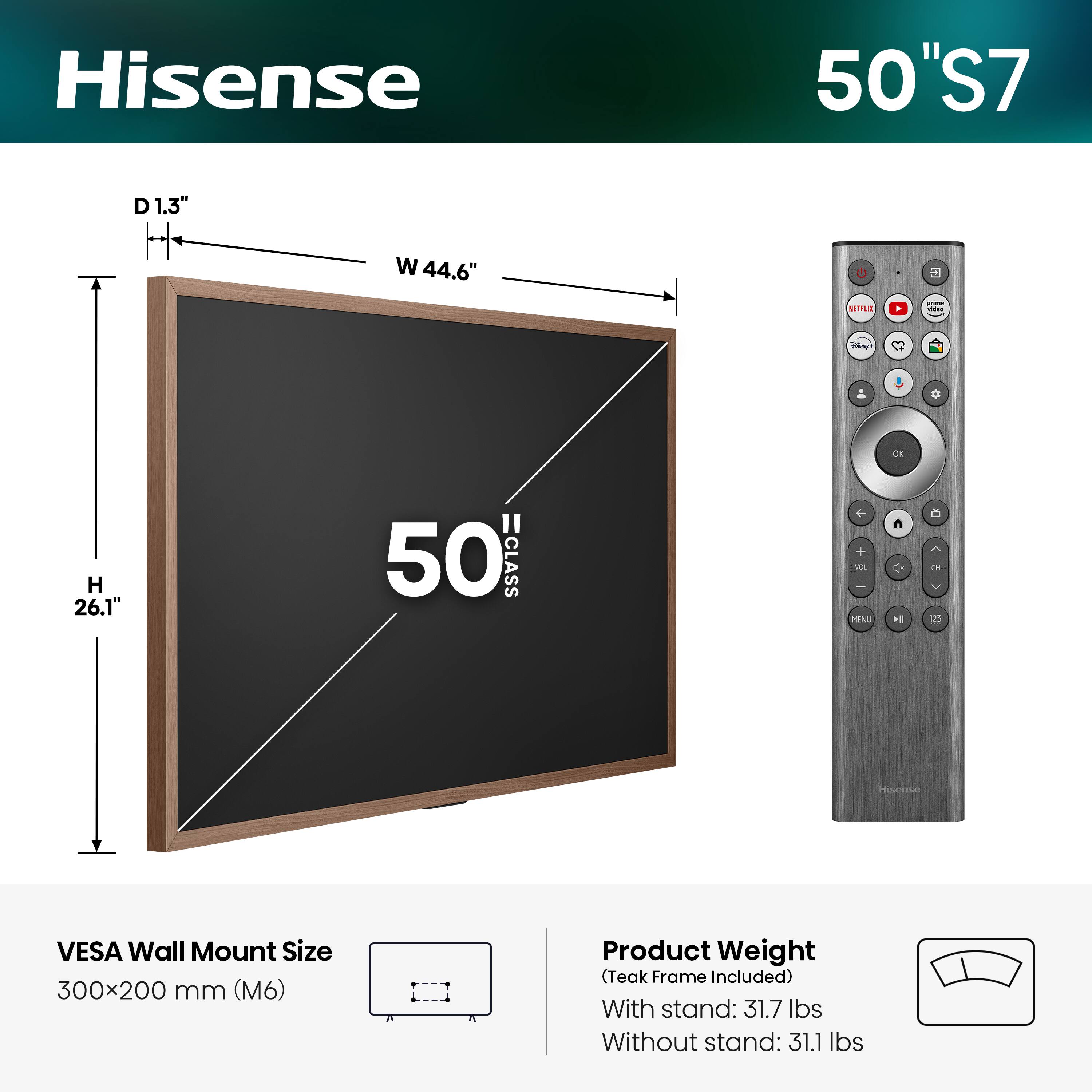 Hisense 50" S7  
D 1.3"  
W 44.6"  
H 26.1"  
VESA Wall Mount Size: 300x200 mm (M6)  
Product Weight (Teak Frame Included):  
With stand: 31.7 lbs  
Without stand: 31.1 lbs