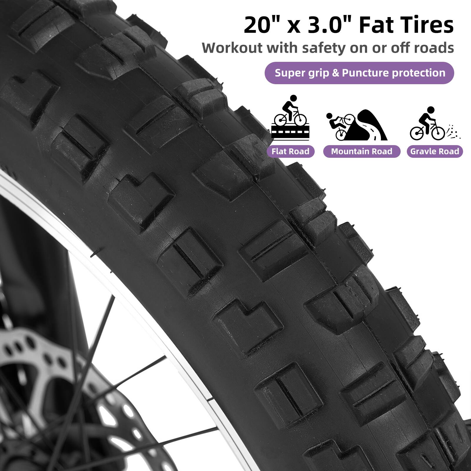 20" x 3.0" Fat Tires  
Workout with safety on or off roads  
Super grip & Puncture protection  
Flat Road  
Mountain Road  
Gravel Road