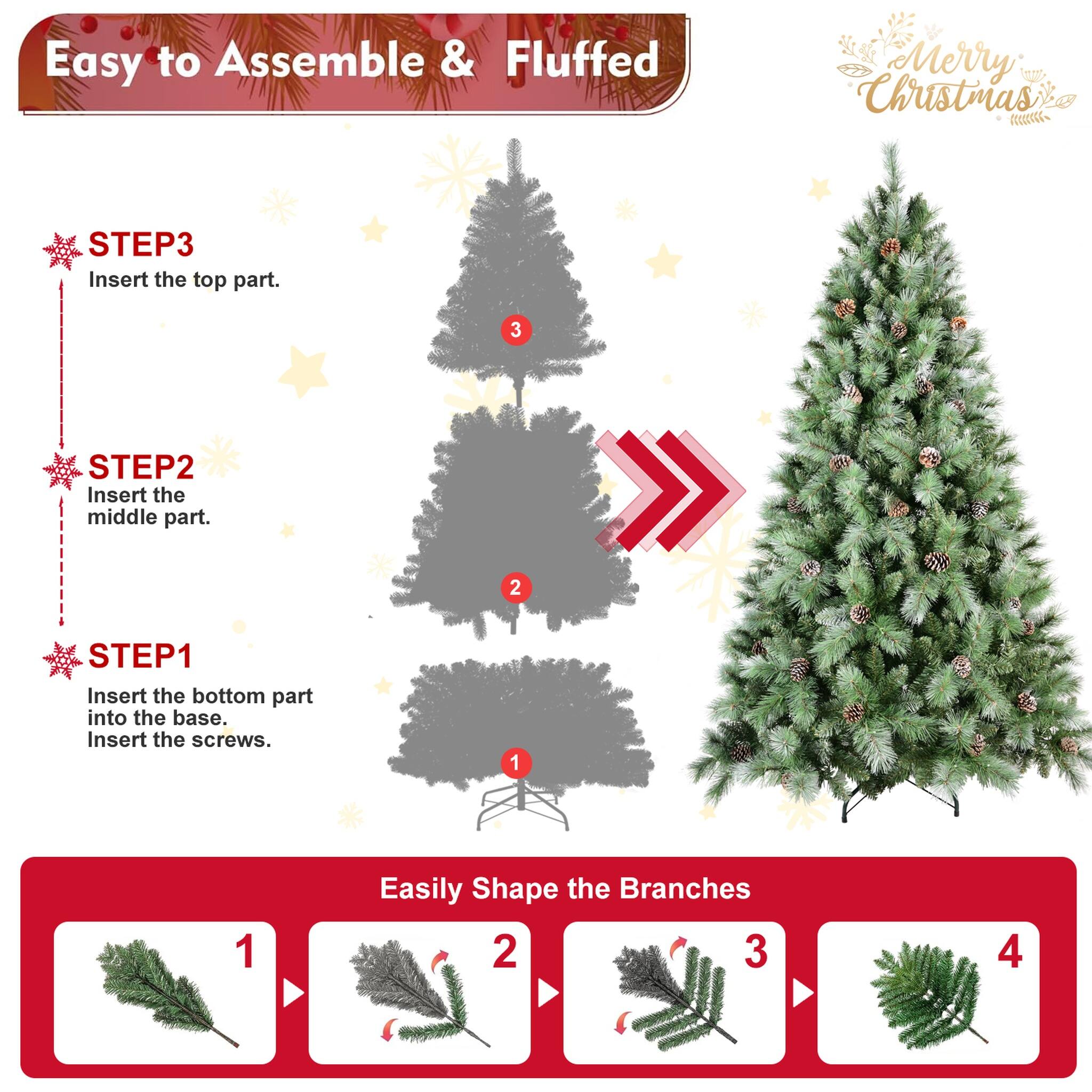 Easy to Assemble & Fluffed  
Merry Christmas  

STEP 1: Insert the bottom part into the base. Insert the screws.  
STEP 2: Insert the middle part.  
STEP 3: Insert the top part.  

Easily Shape the Branches  
1  
2  
3  
4