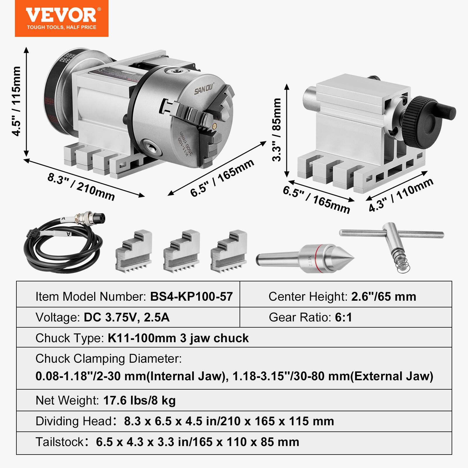 VEVOR TOUGH TOOLS. HALF PRICE

115mm 4.5" 8.3" | 210mm
165mm 6.5" 85mm 3.3" 6.5" | 110mm 4.3"

Item Model Number: BS4-KP100-57
Center Height: 2.6"/65 mm
Voltage: DC 3.75V, 2.5A
Gear Ratio: 6:1
Chuck Type: K11-100mm 3 jaw chuck
Chuck Clamping Diameter: 0.08-1.18"/2-30 mm (Internal Jaw), 1.18-3.15"/30-80 mm (External Jaw)
Net Weight: 17.6 lbs/8 kg
Dividing Head: 8.3 x 6.5 x 4.5 in/210 x 165 x 115 mm
Tailstock: 6.5 x 4.3 x 3.3 in/165 x 110 x 