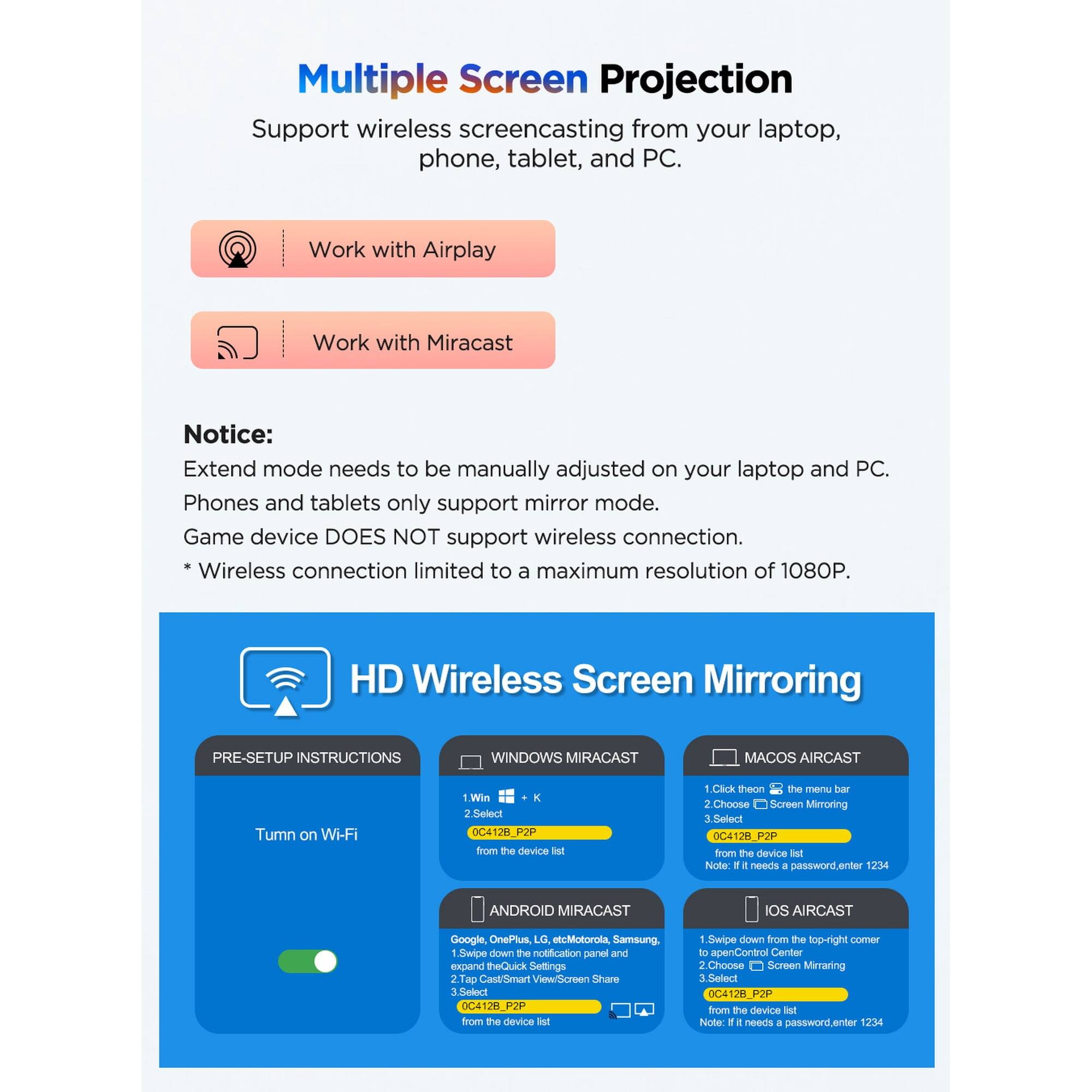 Multiple Screen Projection  
Support wireless screencasting from your laptop, phone, tablet, and PC.  
Work with Airplay  
Work with Miracast  

Notice:  
Extend mode needs to be manually adjusted on your laptop and PC.  
Phones and tablets only support mirror mode.  
Game device DOES NOT support wireless connection.  
Wireless connection limited to a maximum resolution of 1080P.  

HD Wireless Screen Mirroring  

PRE-SETUP INSTRUCTIONS  

WINDOWS MIRACAST  
1. Turn on Wi-Fi  
2. Select 0C4128_P2P from the device list  

MACOS AIRCAST  
1. Click the Wi-Fi icon on the menu bar  
2. Choose Screen Mirroring  
3. Select 0C4128_P2P from the device list  
Note: If it needs a password, enter 1234  

ANDROID MIRACAST  
1. Swipe down the notification panel and expand Quick Settings  
2. Tap Cast/Smart View  
3. Select 0C4128_P2P from the device list  

IOS AIRCAST  
1. Swipe down from the top-right corner to open Control Center  
2. Choose Screen Mirroring  
3.
