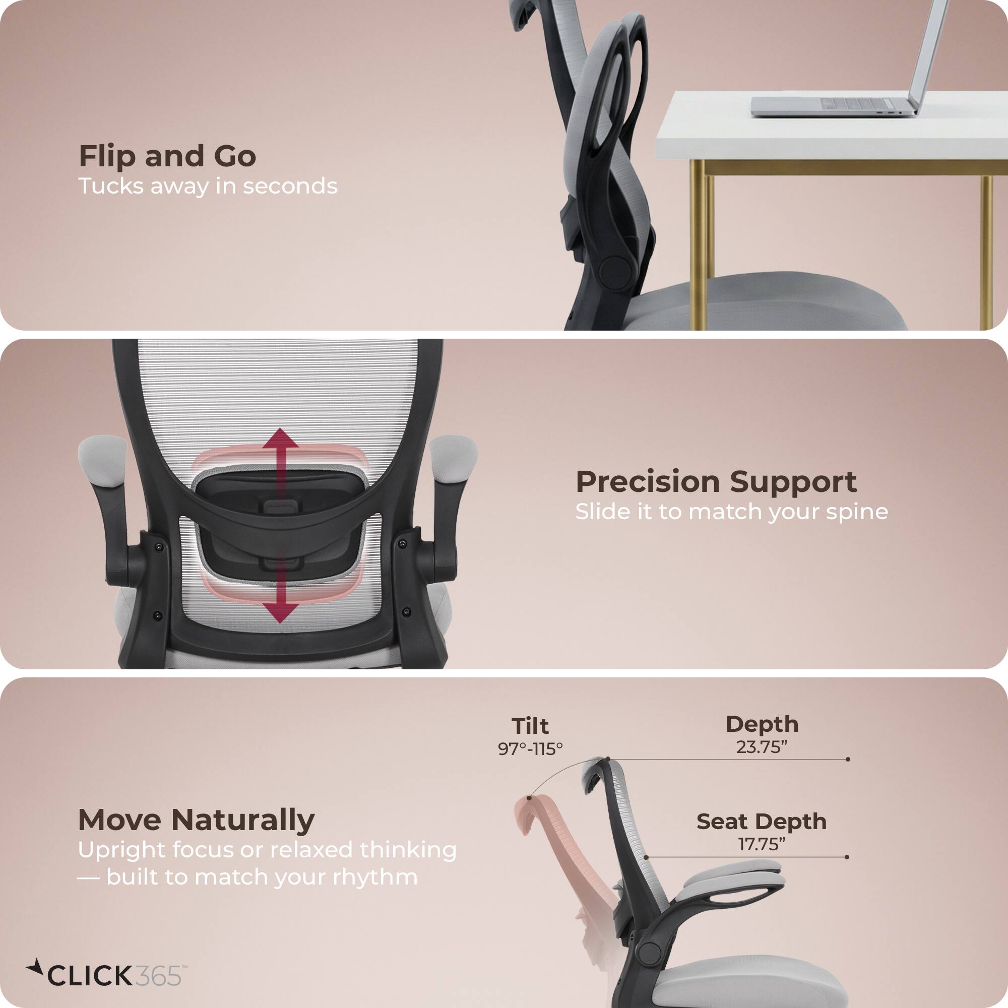 Flip and Go  
Tucks away in seconds  

Precision Support  
Slide it to match your spine  

Move Naturally  
Upright focus or relaxed thinking — built to match your rhythm  

Tilt: 97-115°  
Depth: 23.75"  
Seat Depth: 17.75"  

CLICK 365