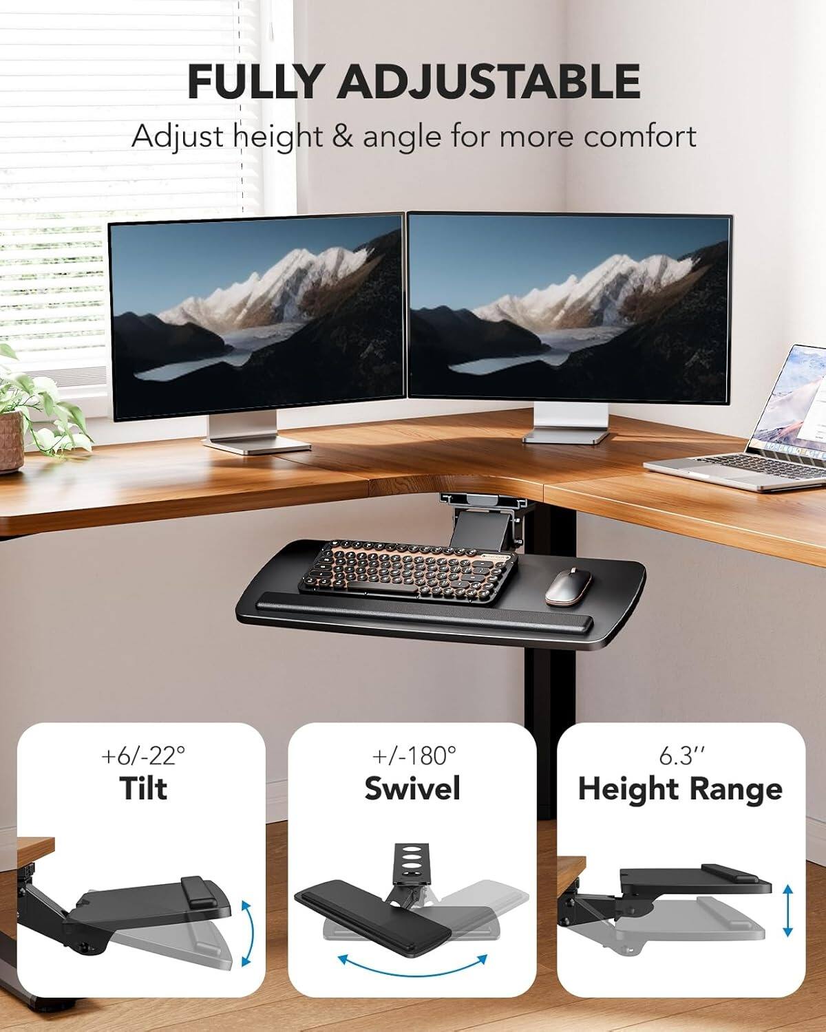 FULLY ADJUSTABLE  
Adjust height & angle for more comfort  
+6/-22° Tilt  
+/-180° Swivel  
6.3" Height Range