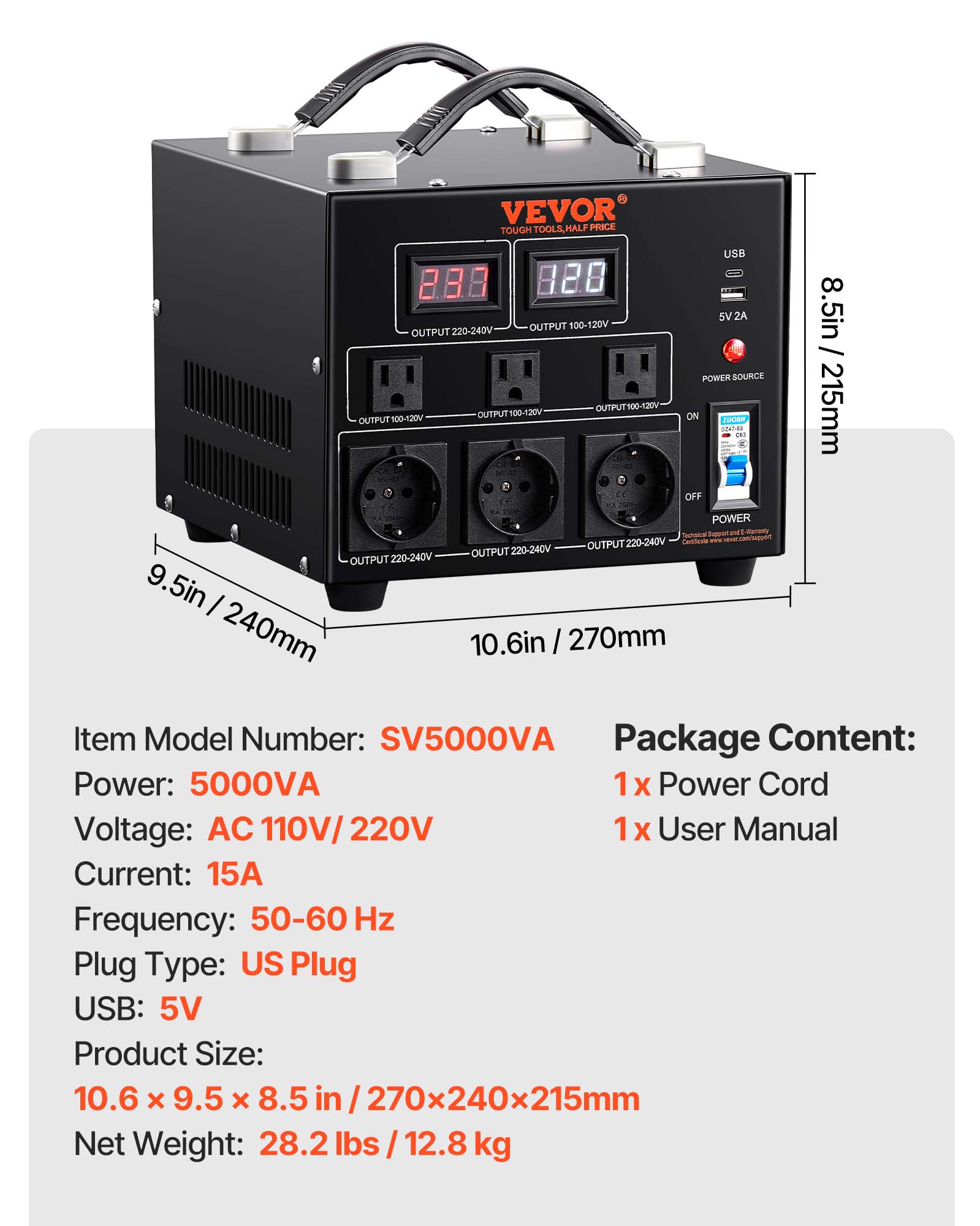 VEVOR TOUGH TOOLS, HALF PRICE

USB 283 928

OUTPUT 220-240V

OUTPUT 100-120V

5V2A

8.5in / 215mm

POWER SOURCE 100-120V

OUTPUT 100-120V

215mm

OUTPUT ON

OUTPUT 220-240V

OUTPUT 220-240V

OUTPUT 220-240V

9.5in

240mm

10.6in

270mm

Item Model Number: SV5000VA

Package Content: Power: 5000VA

1x Power Cord

Voltage: AC110V/220V

1x User Manual

Current: 15A

Frequency: 50-60 Hz

Plug Type: US Plug

USB: 5V

Product Size: 10.6 X 9.5 X 8.5 in / 270x240x215mm

Net Weight: