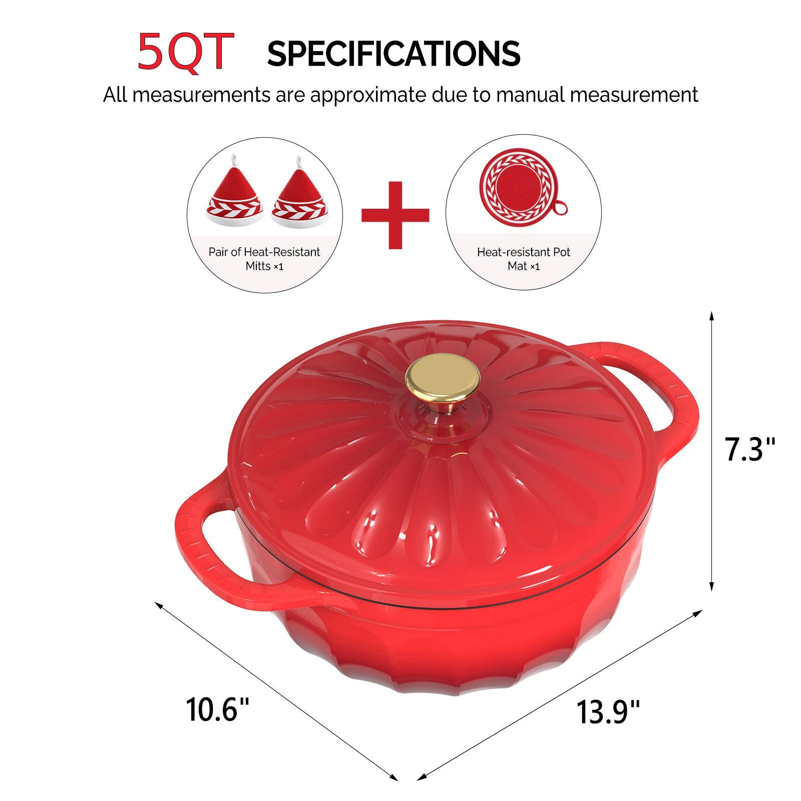 5QT SPECIFICATIONS  
All measurements are approximate due to manual measurement  
+ Pair of Heat-Resistant Mitts x1  
Heat-resistant Pot Mat x1  
7.3"  
10.6"  
13.9"