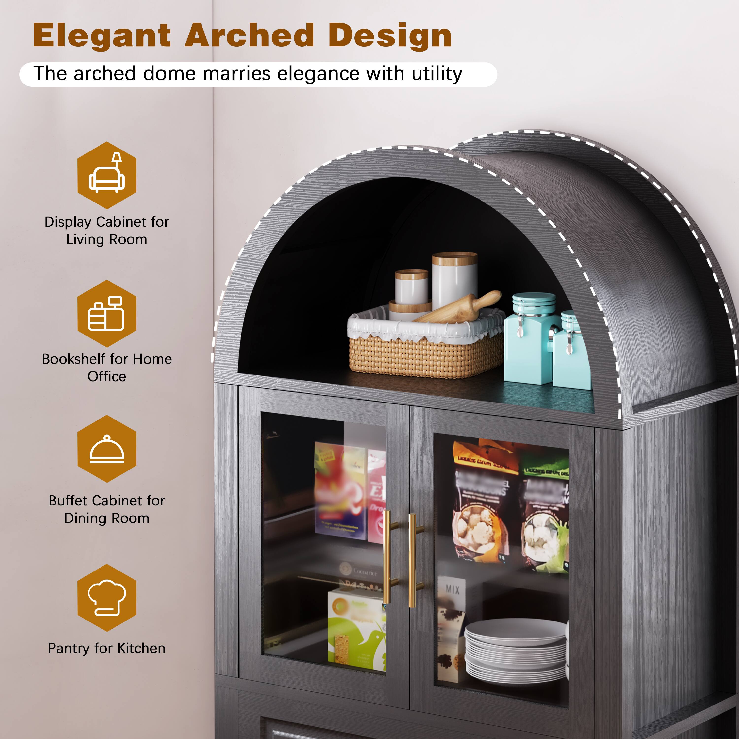 Elegant Arched Design  
The arched dome marries elegance with utility  

Display Cabinet for Living Room  
Bookshelf for Home Office  
Buffet Cabinet for Dining Room  
Pantry for Kitchen