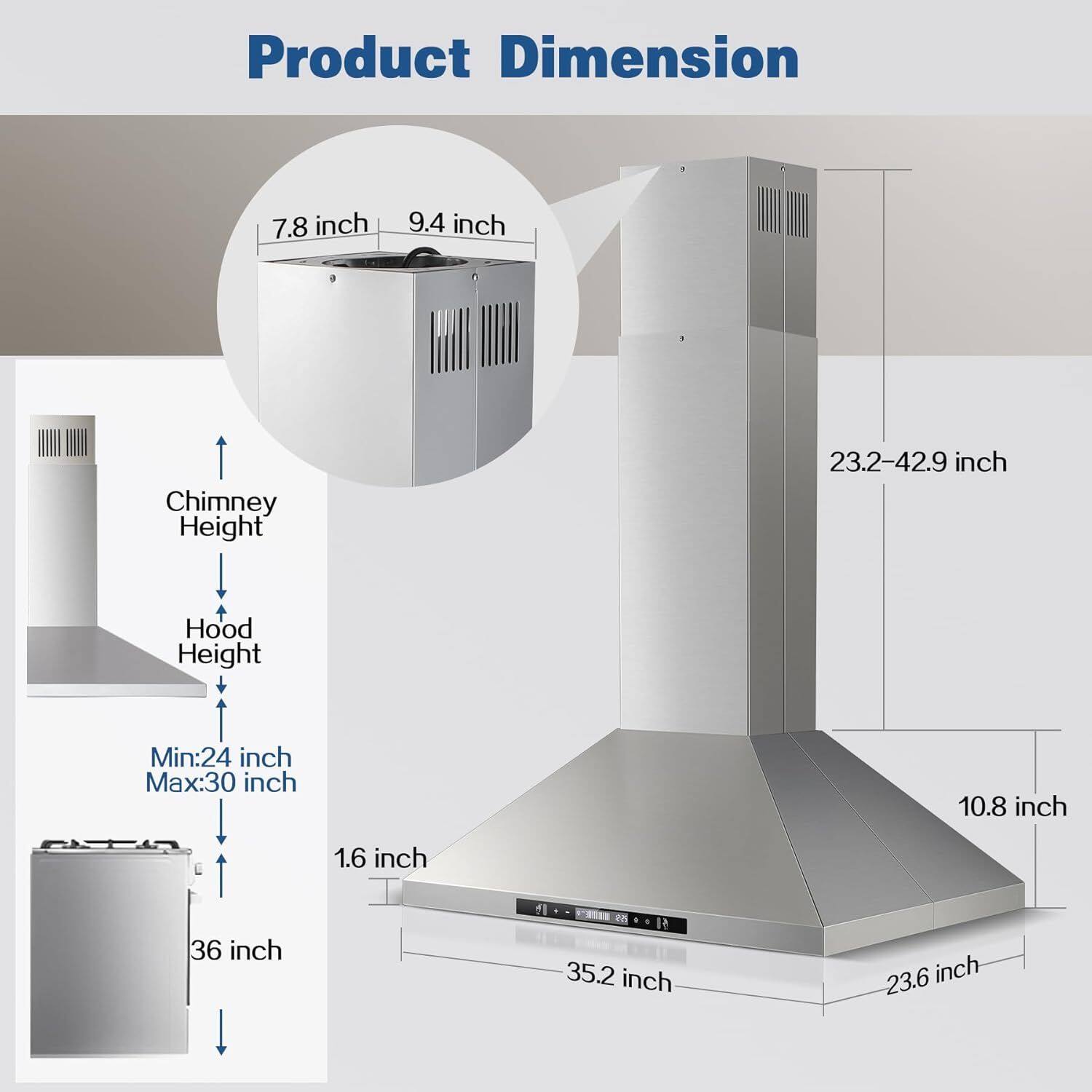 Product Dimension  
- Width: 7.8 inch  
- Depth: 9.4 inch  
- Chimney Height: 23.2-42.9 inch  
- Hood Height: Min: 24 inch, Max: 30 inch  
- Base Width: 35.2 inch  
- Base Depth: 23.6 inch  
- Base Height: 1.6 inch  
- Overall Width: 36 inch  
- Overall Depth: 10.8 inch