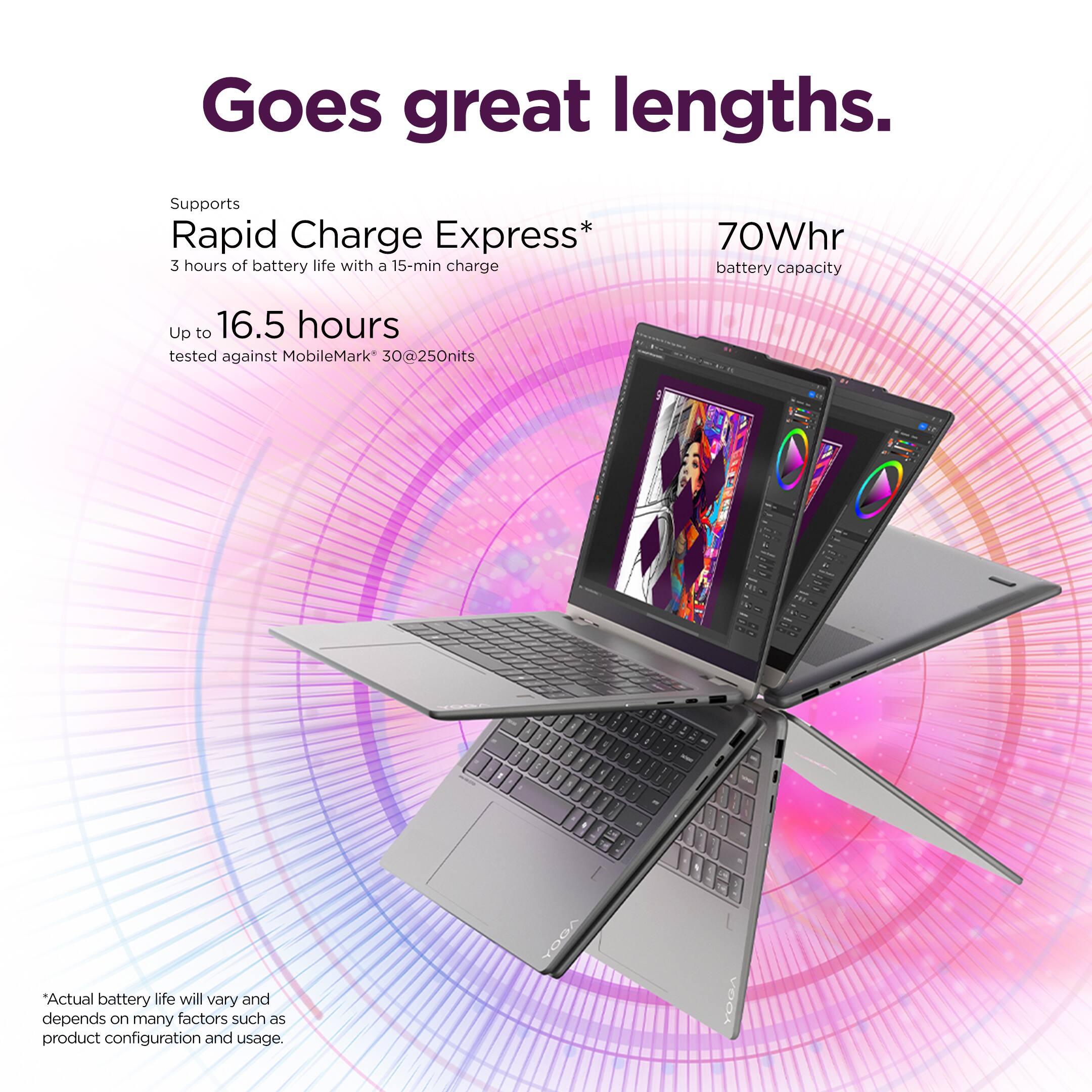 Goes great lengths.

Supports Rapid Charge Express*  
3 hours of battery life with a 15-min charge  
70Whr battery capacity  
Up to 16.5 hours tested against MobileMark 30@250nits  

*Actual battery life will vary and depends on many factors such as product configuration and usage.  

YOGA  
YOGA