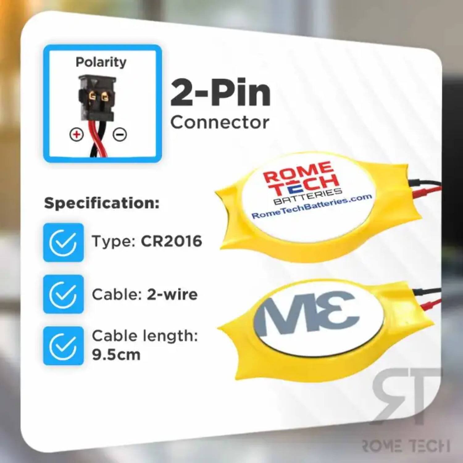 Polarity 2-Pin Connector  
Specification:  
- Type: CR2016  
- Cable: 2-wire  
- Cable length: 9.5cm  

ROME TECH BATTERIES  
RomeTechBatteries.com