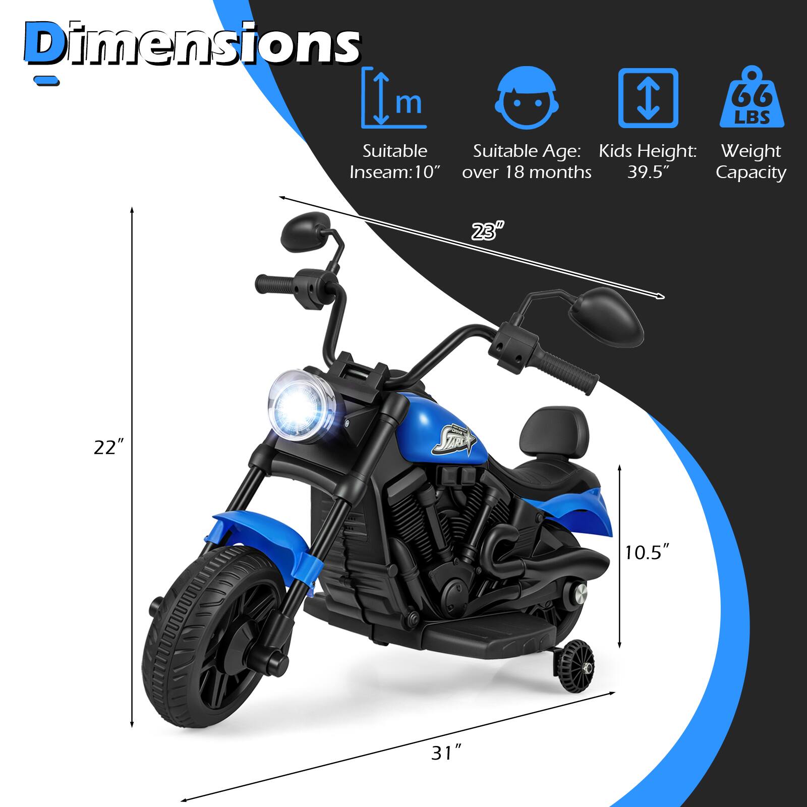 Dimensions  
- Suitable Inseam: 10"  
- Suitable Age: Kids over 18 months  
- Kids Height: 39.5"  
- Weight Capacity: 66 LBS  
- Length: 31"  
- Width: 22"  
- Height: 23"  
- Seat Height: 10.5"