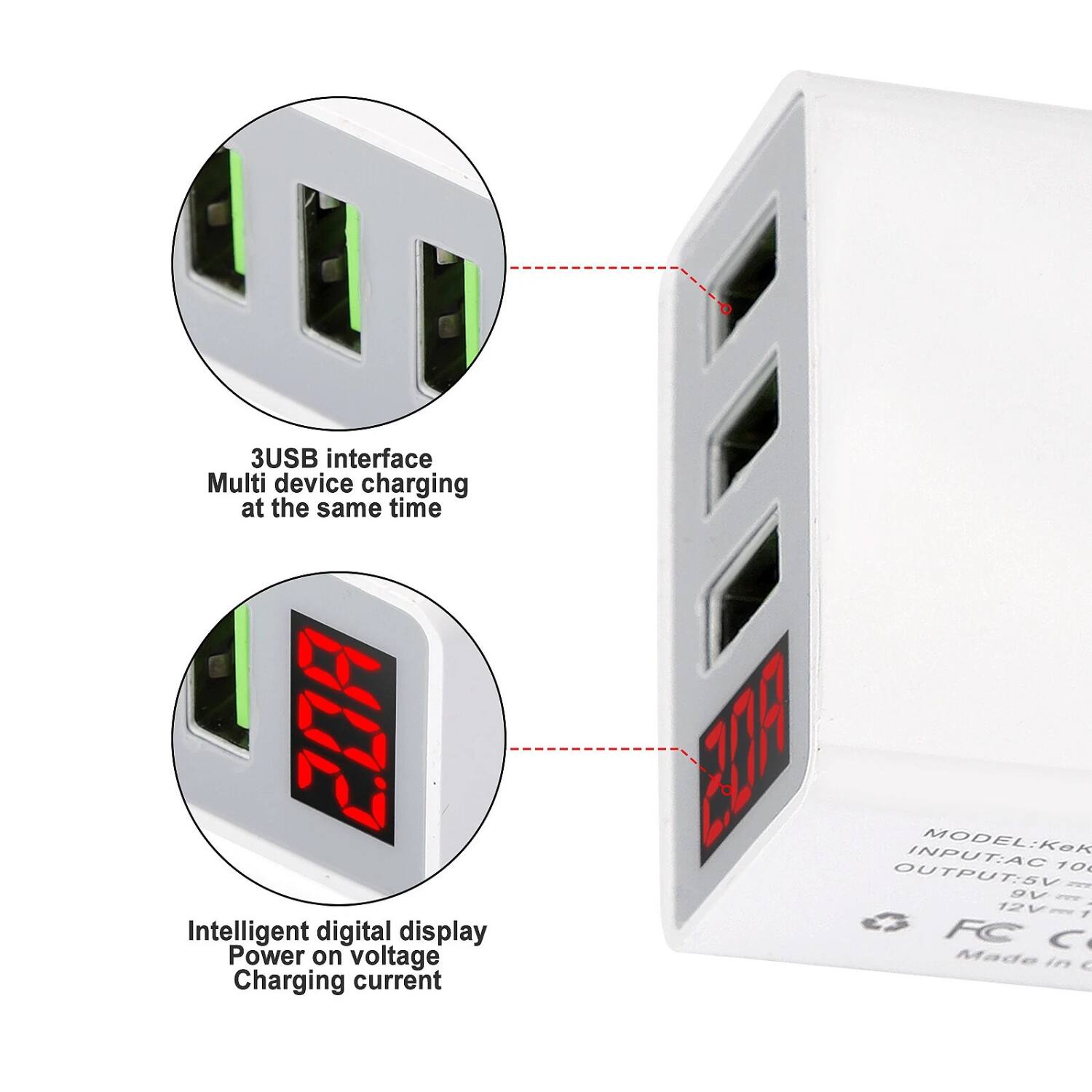 3USB interface  
Multi device charging at the same time  

Intelligent digital display  
Power on voltage  
Charging current  

MODEL: KeK  
INPUT: AC 100-240V  
OUTPUT: 5V 1A, 9V 1A, 12V 1A  

FC C  
Made in China