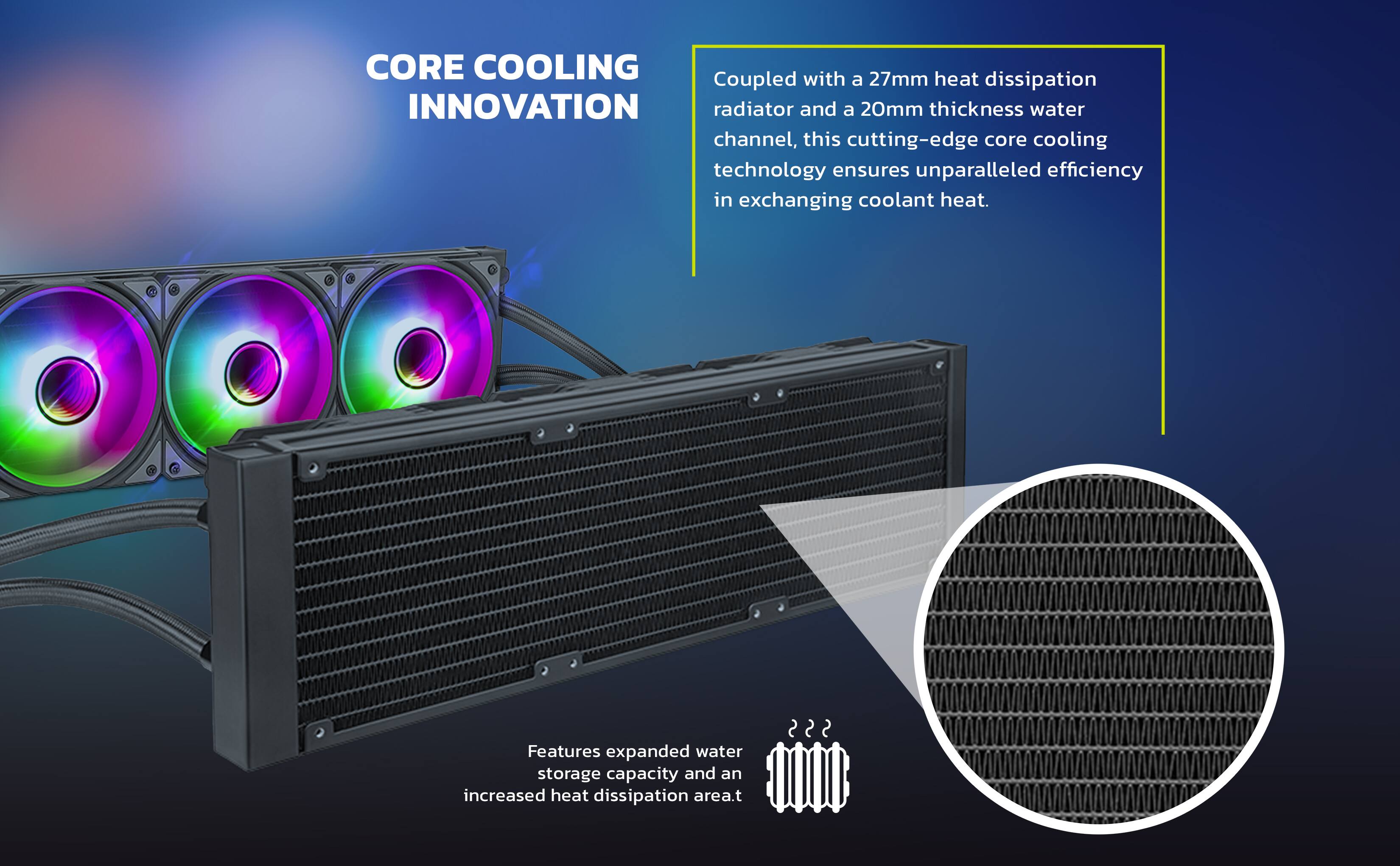 CORE COOLING INNOVATION

Coupled with a 27mm heat dissipation radiator and a 20mm thickness water channel, this cutting-edge core cooling technology ensures unparalleled efficiency in exchanging coolant heat.

Features expanded water storage capacity and an increased heat dissipation area.