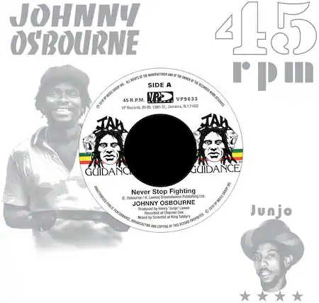 **JOHNNY OSBOURNE**
**45 R.P.M.**
**SIDE A**
**VP9633**
**45 R.P.M.**
**VP Records, 89-05, 138th St., Jamaica, N.Y. 11432**
**ALL RIGHTS OF THE MANUFACTURER AND OF THE OWNER OF THE RECORDED WORK RESERVED**
**Never Stop Fighting**
**JOHNNY OSBOURNE**
**Produced by Henry "Junjo" Lawes**
**Recorded at Channel One**
**Mixed by Scientist at King Tubby's**
**UNAUTHORISED PUBLIC PERFORMANCE, BROADCASTING AND COPYING OF THIS RECORD PROHIBITED**
**E. Osbourne / H. Lawes**
**Greensleeves Publishing Ltd.**
**VP Music Group Inc.**
**© 2019 VP Music Group Inc.**
**JAMAICA**
**JAMAICA**
**GUIDANCE**
**GUIDANCE**
**Junjo**
**VP Records, 89-05, 138th St., Jamaica, N.Y. 11432**