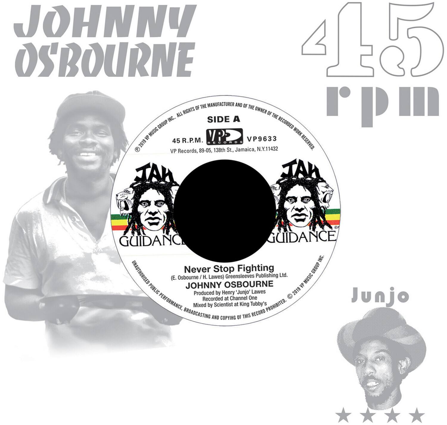 **JOHNNY OSBOURNE**

**45 R.P.M.**

**SIDE A**

**VP9633**

**45 R.P.M.**

**VP Records, 89-05, 138th St., Jamaica, N.Y. 11432**

**ALL RIGHTS OF THE MANUFACTURER AND OF THE OWNER OF THE RECORDED WORK RESERVED**

**Never Stop Fighting**

**JOHNNY OSBOURNE**

**Produced by Henry "Junjo" Lawes**

**Recorded at Channel One**

**Mixed by Scientist at King Tubby's**

**UNAUTHORISED PUBLIC PERFORMANCE, BROADCASTING AND COPYING OF THIS RECORD PROHIBITED**

**E. Osbourne / H. Lawes**

**Greensleeves Publishing Ltd.**

**VP Music Group Inc.**

**© 2019 VP Music Group Inc.**

**JAMAICA**

**JAMAICA**

**GUIDANCE**

**GUIDANCE**

**Junjo**

**VP Records, 89-05, 138th St., Jamaica, N.Y. 11432**