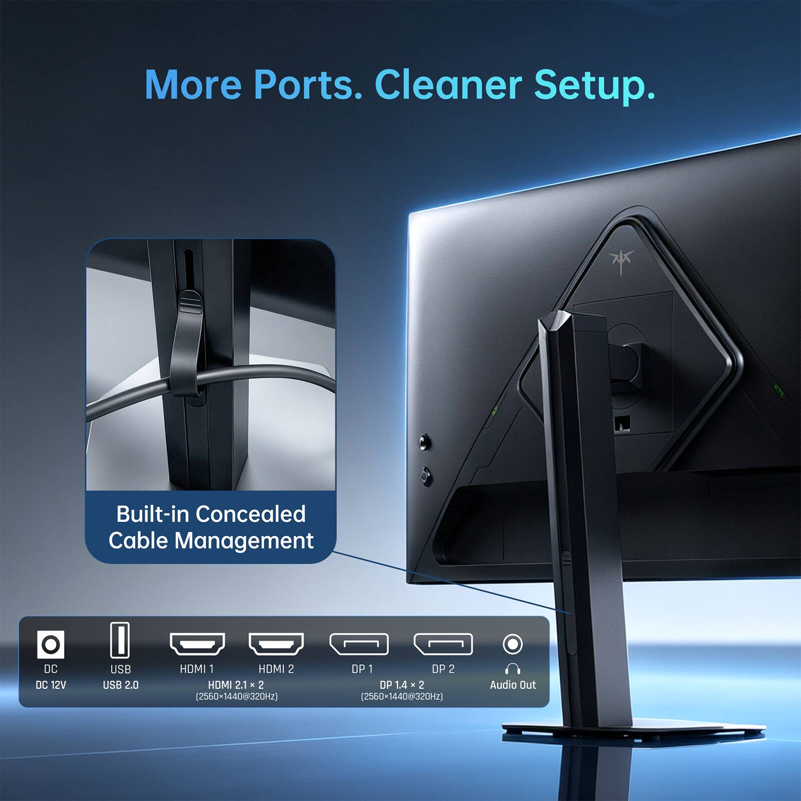 More Ports. Cleaner Setup.

Built-in Concealed Cable Management

- DC DC 12V
- USB USB 2.0
- HDMI 1 HDMI 2 HDMI 2.1 x 2 (2560x1440@320Hz)
- DP 1 DP 2 DP 1.4 x 2 (2560x1440@320Hz)
- Audio Out