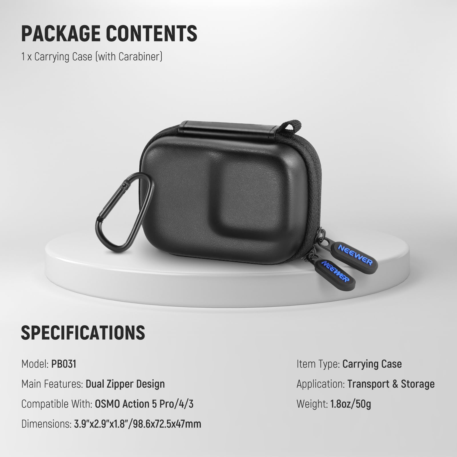 PACKAGE CONTENTS  
1 x Carrying Case (with Carabiner)  

SPECIFICATIONS  
Model: PB031  
Main Features: Dual Zipper Design  
Compatible With: OSMO Action 5 Pro/4/3  
Dimensions: 3.9"x2.9"x1.8"/98.6x72.5x47mm  

Item Type: Carrying Case  
Application: Transport & Storage  
Weight: 1.8oz/50g