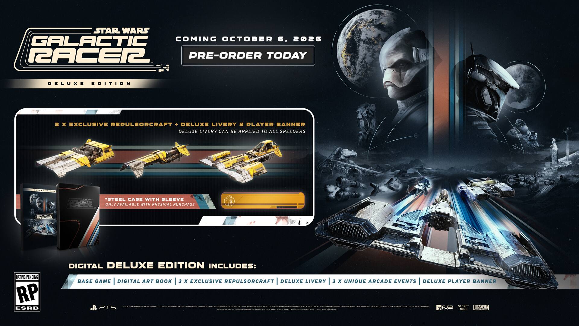 STAR WARS GALACTIC RACER 2

COMING OCTOBER 6, 2026

PRE-ORDER TODAY

DELUXE EDITION

- 3 x EXCLUSIVE REPULSORCRAFT
- DELUXE LIVERY & PLAYER BANNER
- DELUXE LIVERY CAN BE APPLIED TO ALL SPEEDERS

STEEL CASE WITH SLEEVE
ONLY AVAILABLE WITH PHYSICAL PURCHASE

DIGITAL DELUXE EDITION INCLUDES:
- BASE GAME
- DIGITAL ART BOOK
- 3 x EXCLUSIVE REPULSORCRAFT
- DELUXE LIVERY
- 3 x UNIQUE ARCADE EVENTS
- DELUXE PLAYER BANNER

RP ESRB

PS5

2026
DAY

STAR WARS GALACTIC RACER 2

COMING OCTOBER 6, 2026

PRE-ORDER TODAY

DELUXE EDITION

- 3 x EXCLUSIVE REPULSORCRAFT
- DELUXE LIVERY & PLAYER BANNER
- DELUXE LIVERY CAN BE APPLIED TO ALL SPEEDERS

STEEL CASE WITH SLEEVE
ONLY AVAILABLE WITH PHYSICAL PURCHASE

DIGITAL DEL