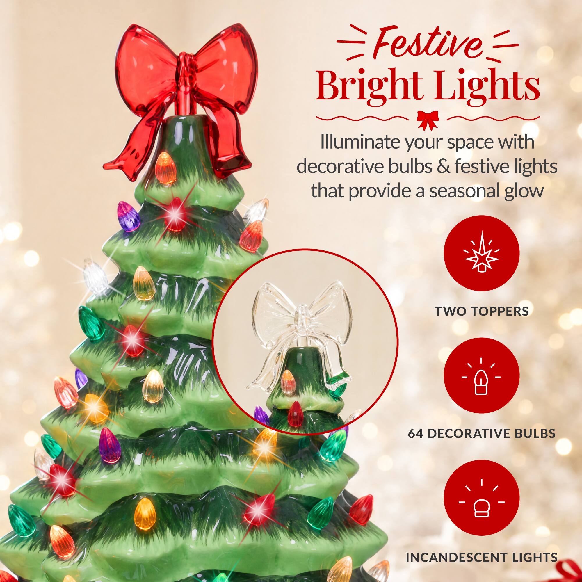Festive Bright Lights  
Illuminate your space with decorative bulbs & festive lights that provide a seasonal glow  

TWO TOPPERS  
64 DECORATIVE BULBS  
INCANDESCENT LIGHTS