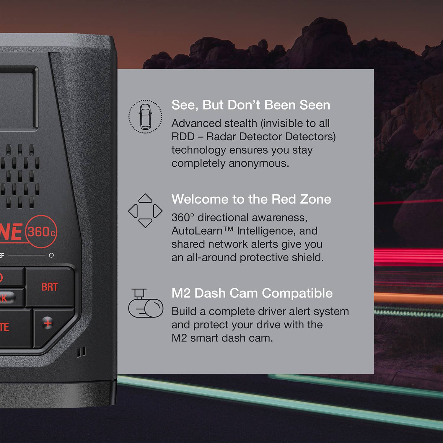 See, But Don't Been Seen  
Advanced stealth (invisible to all RDD - Radar Detector Detectors) technology ensures you stay completely anonymous.  

Welcome to the Red Zone  
360° directional awareness, AutoLearn™ Intelligence, and shared network alerts give you an all-around protective shield.  

M2 Dash Cam Compatible  
Build a complete driver alert system and protect your drive with the M2 smart dash cam.