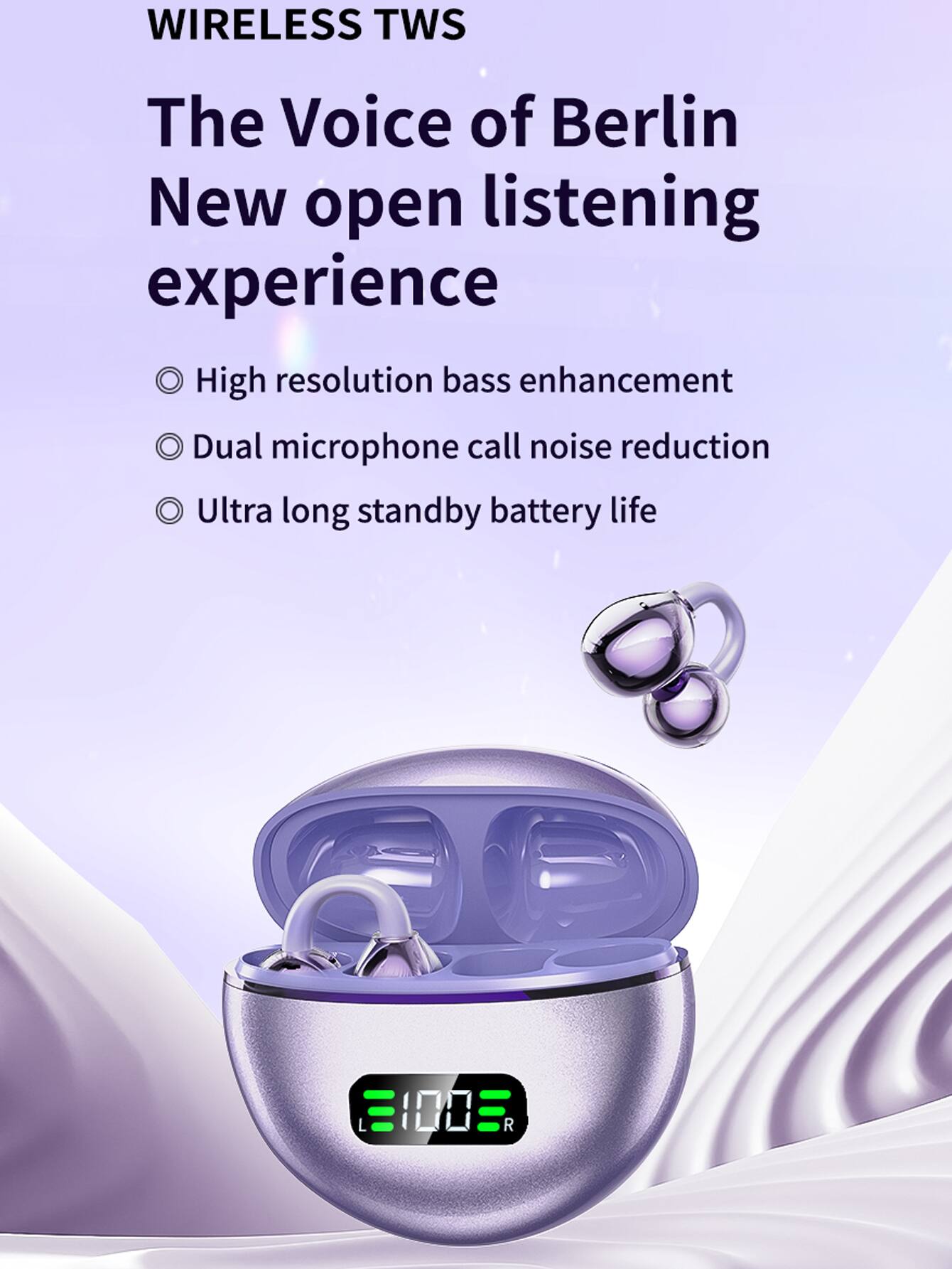 WIRELESS TWS  
The Voice of Berlin  
New open listening experience  

- High resolution bass enhancement  
- Dual microphone call noise reduction  
- Ultra long standby battery life  

L 100  
R 100