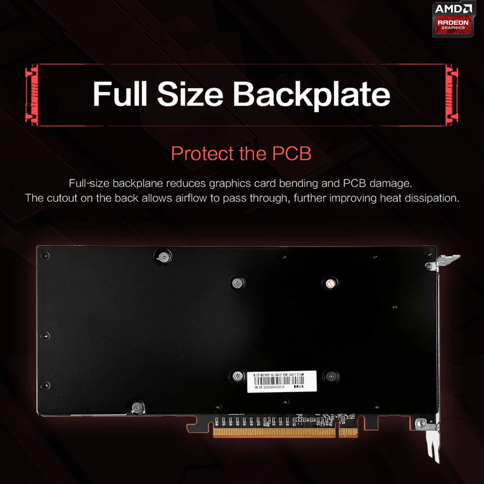 AMD Radeon Graphics

Full Size Backplate

Protect the PCB

Full-size backplane reduces graphics card bending and PCB damage. The cutout on the back allows airflow to pass through, further improving heat dissipation.