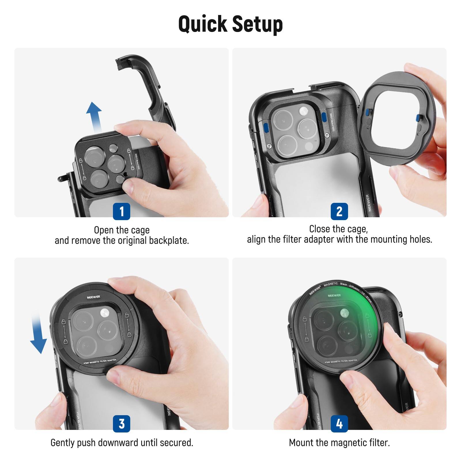 Quick Setup

1. Open the cage and remove the original backplate.
2. Close the cage, align the filter adapter with the mounting holes.
3. Gently push downward until secured.
4. Mount the magnetic filter.