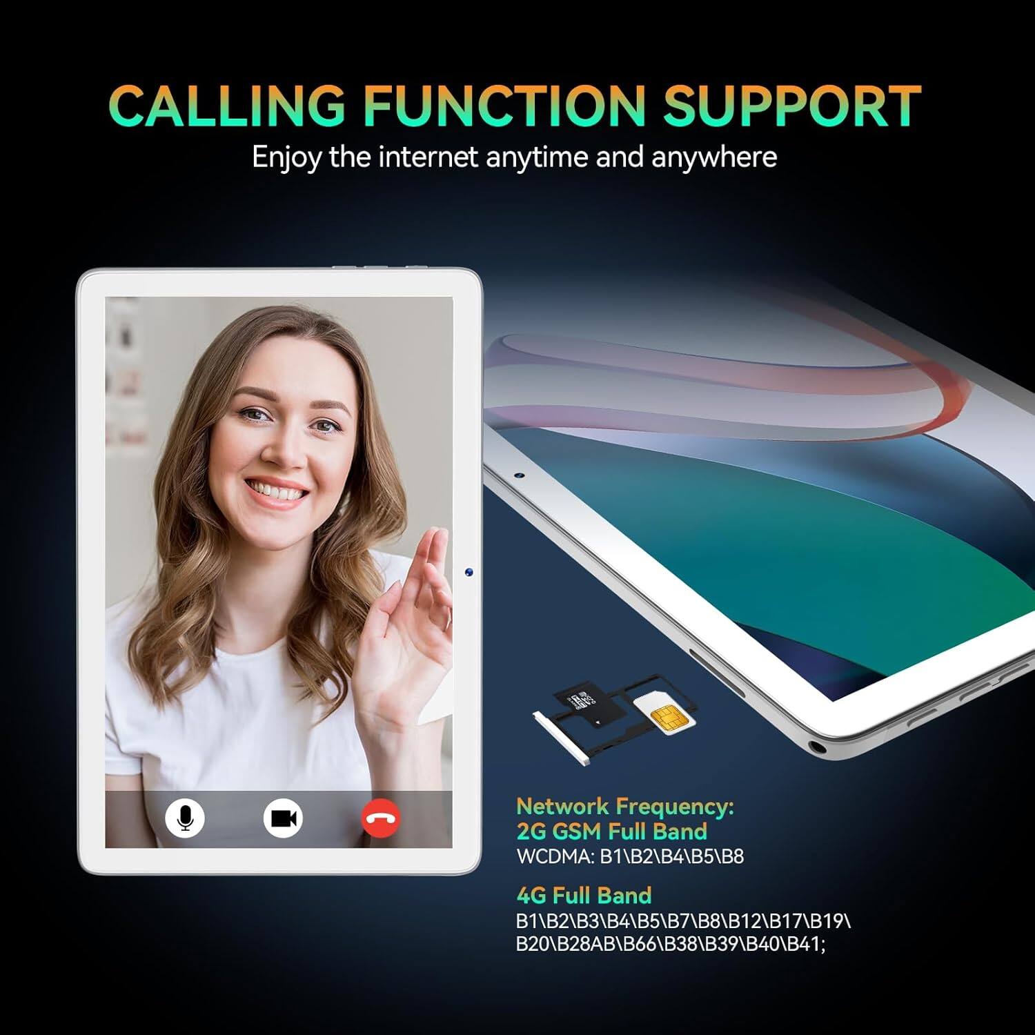 CALLING FUNCTION SUPPORT
Enjoy the internet anytime and anywhere

Network Frequency:
2G GSM Full Band
WCDMA: B1\B2\B4\B5\B8
4G Full Band
B1\B2\B3\B4\B5\B7\B8\B12\B17\B19\B20\B28AB\B66\B38\B39\B40\B41;