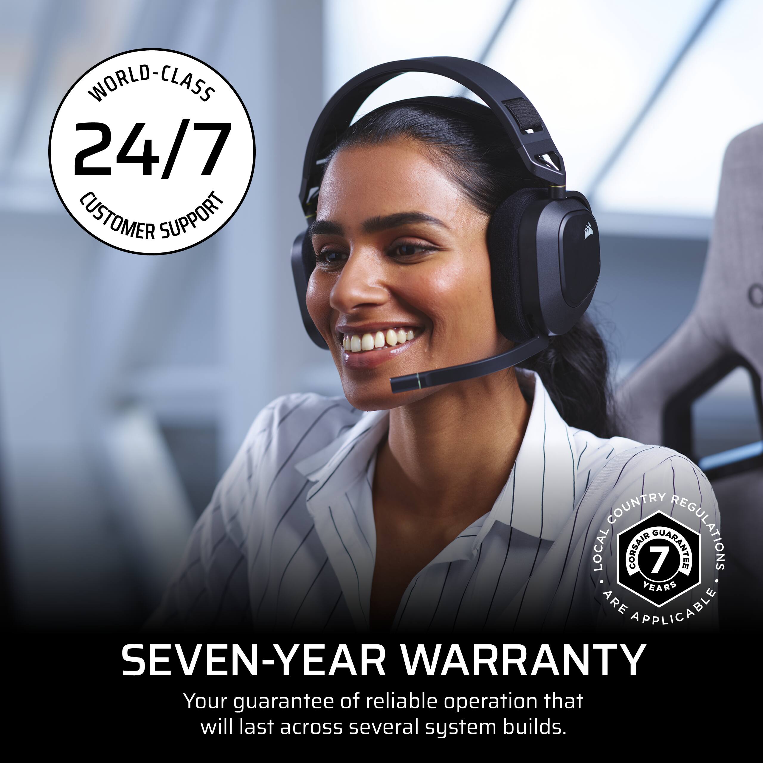 WORLD-CLASS 24/7 CUSTOMER SUPPORT

SEVEN-YEAR WARRANTY
Your guarantee of reliable operation that will last across several system builds.

COUNTRY LOCAL CORSAIR 7 GUARANTEE REGULATIONS ARE APPLICABLE