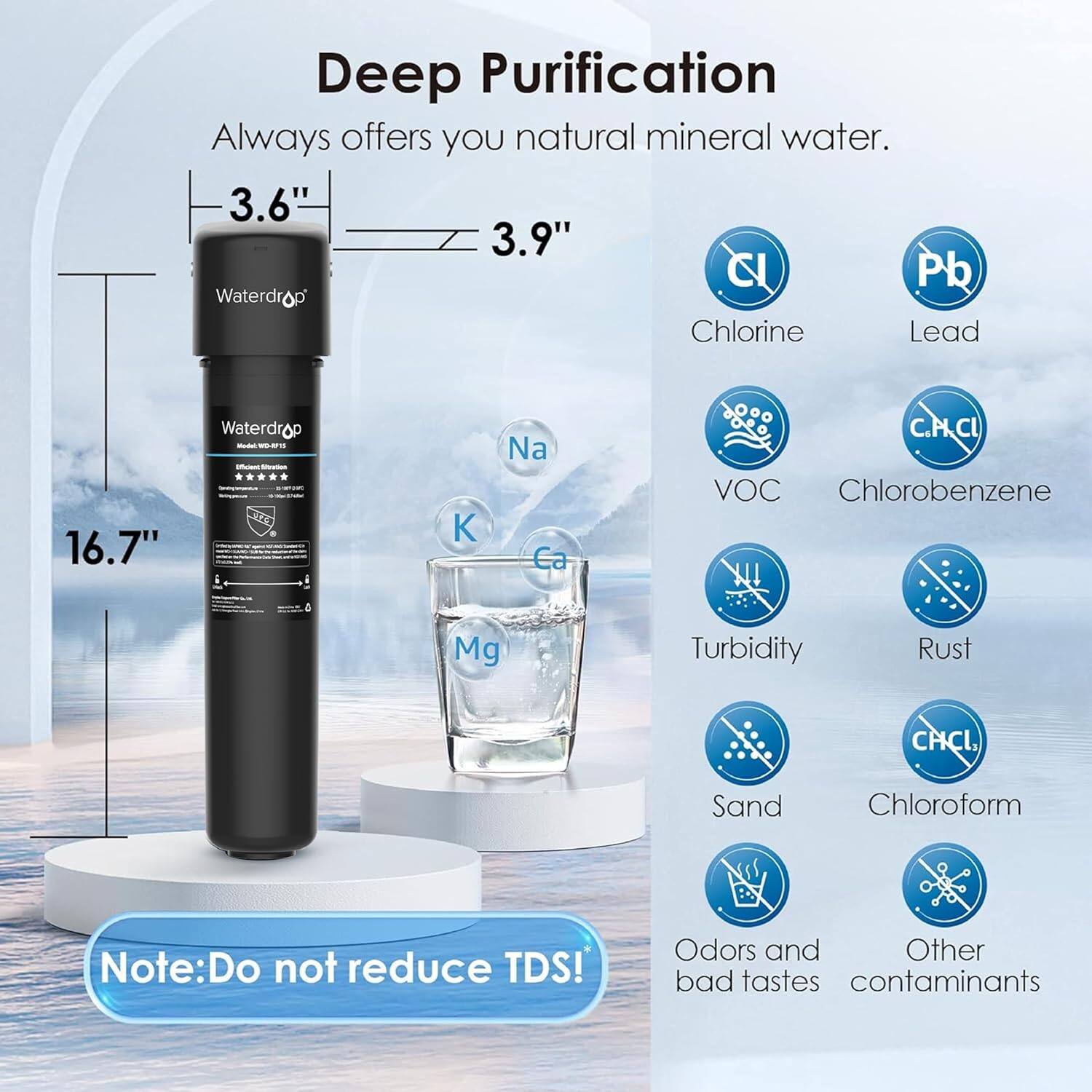 Deep Purification
Always offers you natural mineral water.

3.6" 3.9" Waterdrop
16.7" Waterdrop

C Pb
Chlorine
Lead
Na
Ca
C.PCL
VOC
Chlorobenzene
Mg
Turbidity
Rust
CHCI
Sand
Chloroform

Note: Do not reduce TDS!
Odors and bad tastes
Other contaminants