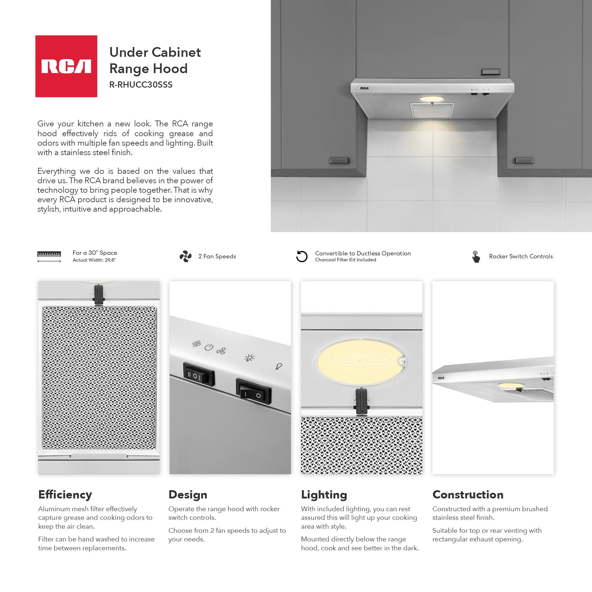 Under Cabinet Range Hood  
R-RHUC30SSS

Give your kitchen a new look. The RCA range hood effectively rids of cooking grease and odors with multiple fan speeds and lighting. Built with a stainless steel finish.

Everything we do is based on the values that drive us. The RCA brand believes in the power of technology to bring people together. That is why every RCA product is designed to be innovative, stylish, intuitive and approachable.

For a 30" Space  
Actual Width: 20.8"

2 Fan Speeds

Convertible to Ductless Operation  
Charcoal Filter Kit Included

Rocker Switch Controls

Efficiency  
Aluminum mesh filter effectively capture grease and cooking odors to keep the air clean.  
Filter can be hand washed to increase time between replacements.

Design  
Operate the range hood with rocker switch controls.  
Choose from 2 fan speeds to adjust to your needs.

Lighting  
With included lighting, you can rest assured this will light up your cooking area with style.  
Mounted directly below the range hood, cook and see better in the dark.

Construction  
Constructed with a premium brushed stainless steel finish.  
Suitable for top or rear venting with rectangular exhaust opening.