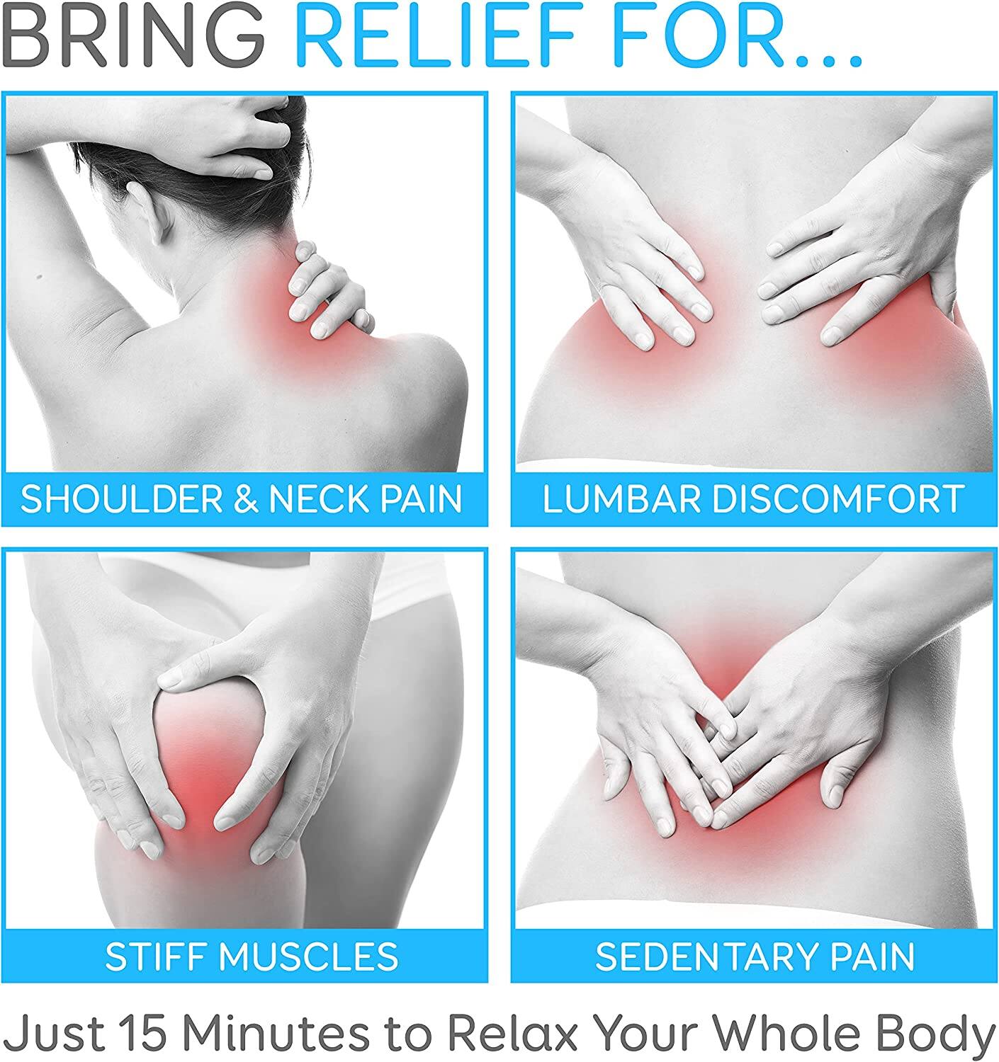 BRING RELIEF FOR...

- SHOULDER & NECK PAIN
- LUMBAR DISCOMFORT
- STIFF MUSCLES
- SEDENTARY PAIN

Just 15 Minutes to Relax Your Whole Body