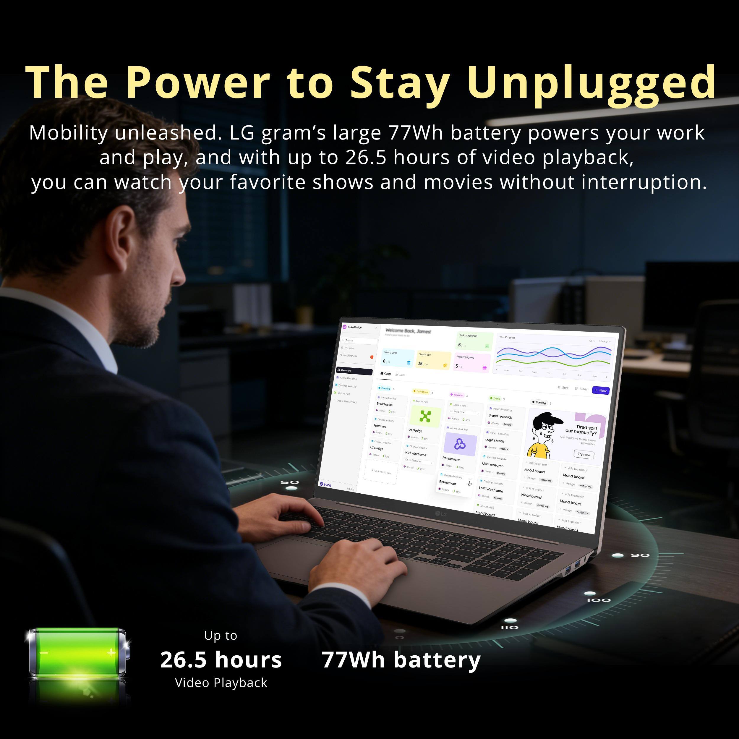The Power to Stay Unplugged

Mobility unleashed. LG gram's large 77Wh battery powers your work and play, and with up to 26.5 hours of video playback, you can watch your favorite shows and movies without interruption.

Up to 26.5 hours Video Playback

77Wh battery