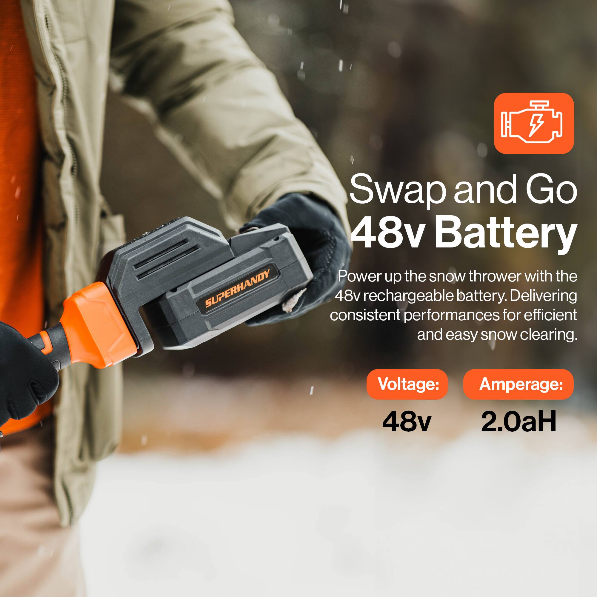 5 SUPERHANDY Swap and Go 48v Battery  
Power up the snow thrower with the 48v rechargeable battery. Delivering consistent performances for efficient and easy snow clearing.  
Voltage: 48v  
Amperage: 2.0aH