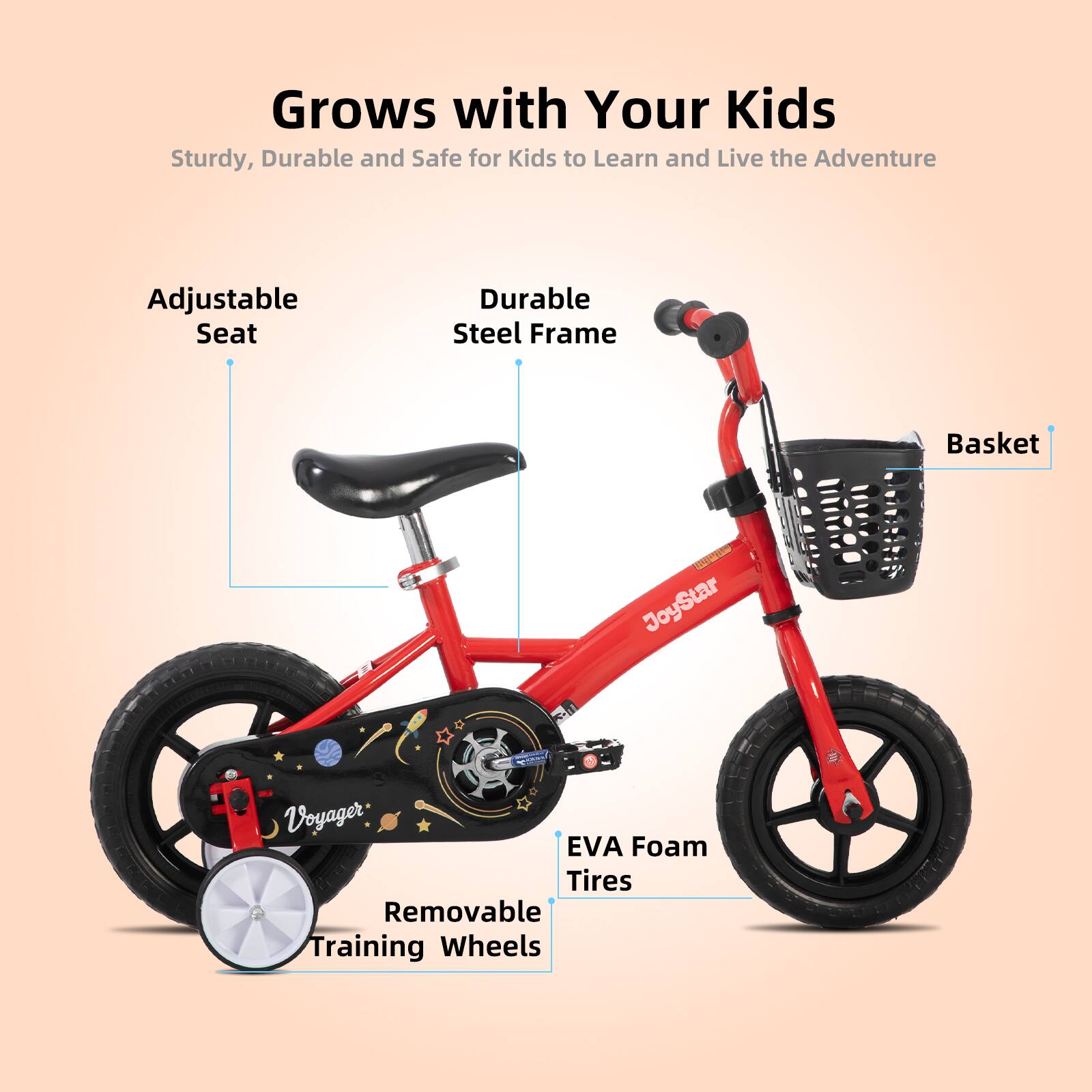 Grows with Your Kids  
Sturdy, Durable and Safe for Kids to Learn and Live the Adventure  
Adjustable Seat  
Durable Steel Frame  
Basket  
EVA Foam Tires  
Removable Training Wheels