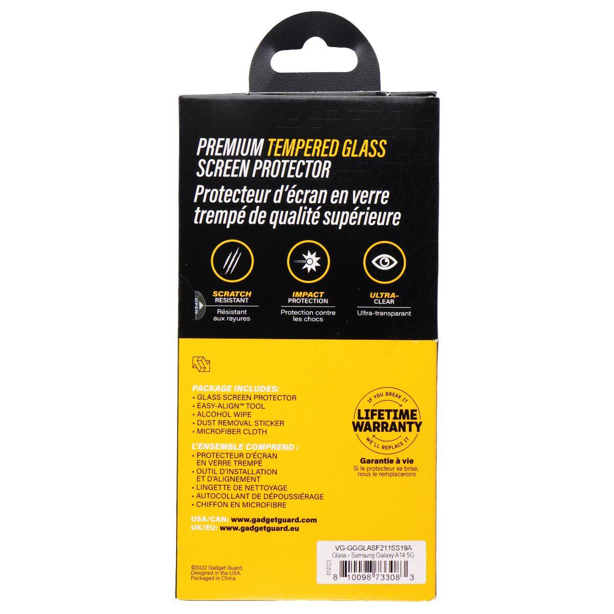 PREMIUM TEMPERED GLASS SCREEN PROTECTOR  
Protecteur d'écran en verre trempé de qualité supérieure  

SCRATCH RESISTANT  
Résistant aux rayures  

IMPACT PROTECTION  
Protection contre les chocs  

ULTRA-CLEAR  
Ultra-transparent  

PACKAGE INCLUDES:  
GLASS SCREEN PROTECTOR  
EASY-ALIGN TOOL  
ALCOHOL WIPE  
DUST REMOVAL STICKER  
MICROFIBER CLOTH  

L'ENSEMBLE COMPREND:  
PROTECTEUR D'ÉCRAN EN VERRE TREMPÉ  
OUTIL D'INSTALLATION ET D'ALIGNEMENT  
LINGETTE DE NETTOYAGE  
AUTOCOLLANT DE DÉPOUSSIRAGE  
CHIFFON EN MICROFIBRE  

LIFETIME WARRANTY  
Garantie à vie  
Si le protecteur se casse, nous le remplacerons  

USA/CAN: www.gadgetguard.com  
UK/EU: www.gadgetguard.eu  

2022 Gadget Guard  
Packaged in China  

VG-GGGLASF2115!  
138194 Glass Samsung Galaxy A14  
0