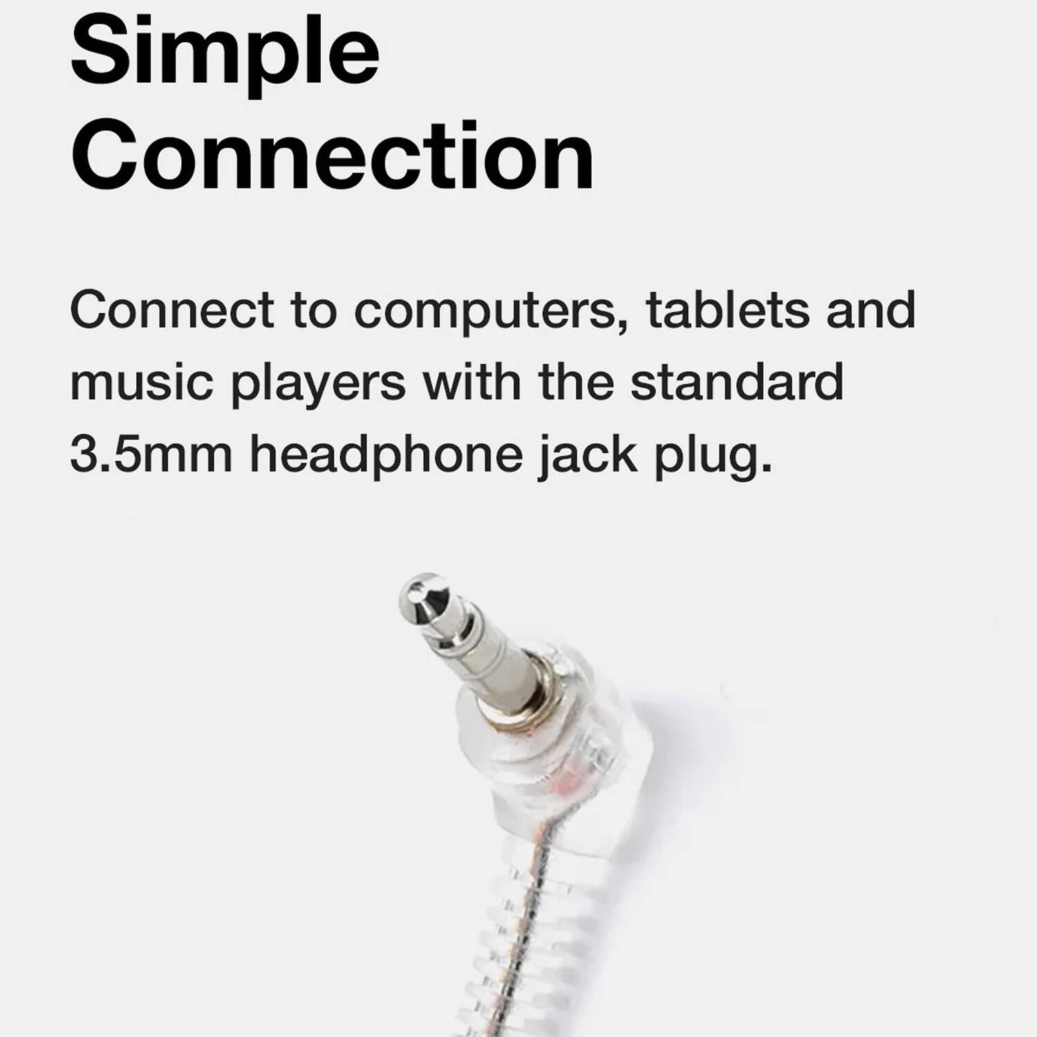 Simple Connection

Connect to computers, tablets and music players with the standard 3.5mm headphone jack plug.