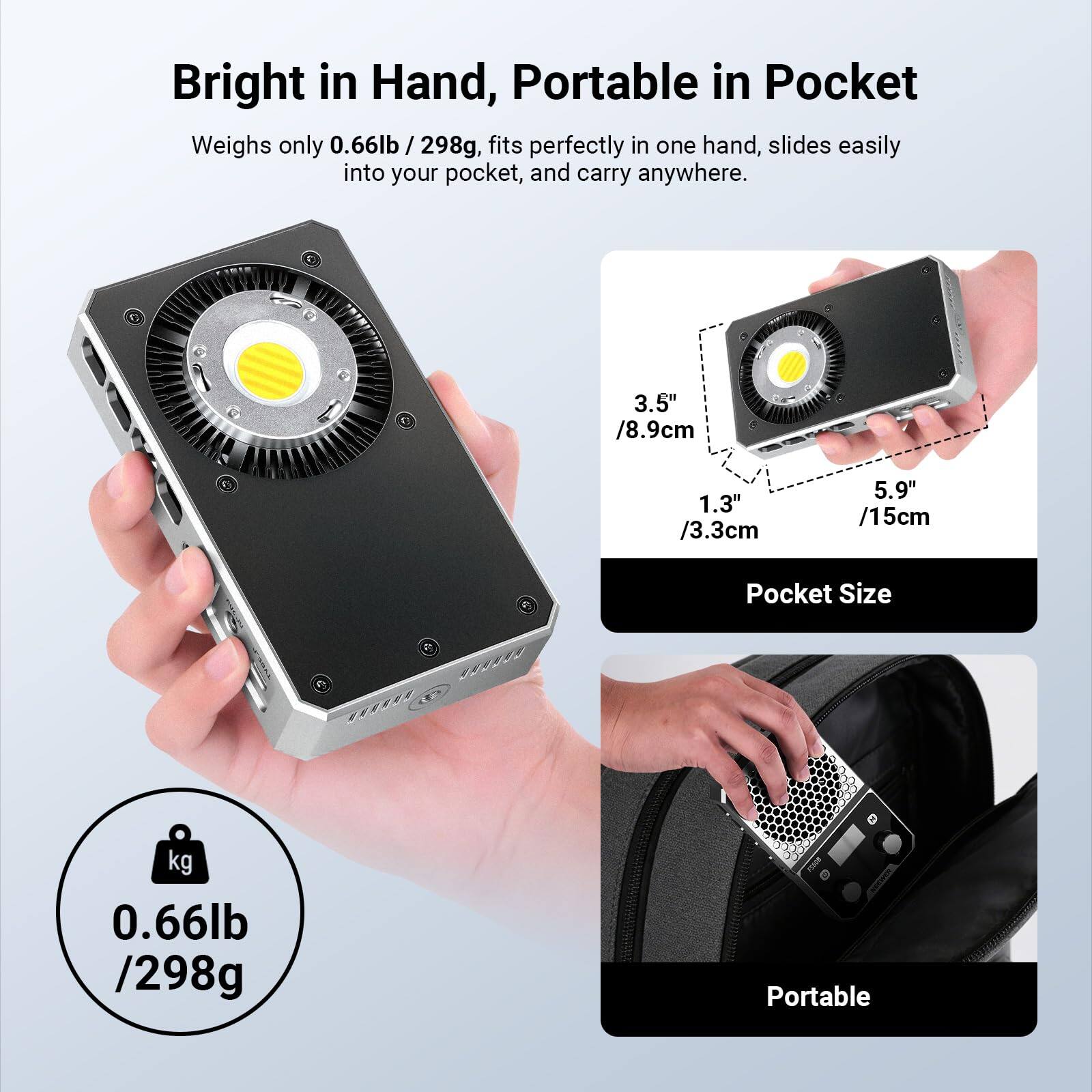 Bright in Hand, Portable in Pocket

Weighs only 0.66lb / 298g, fits perfectly in one hand, slides easily into your pocket, and carry anywhere.

Pocket Size
3.5" / 8.9cm
1.3" / 3.3cm
5.9" / 15cm

0.66lb / 298g

Portable