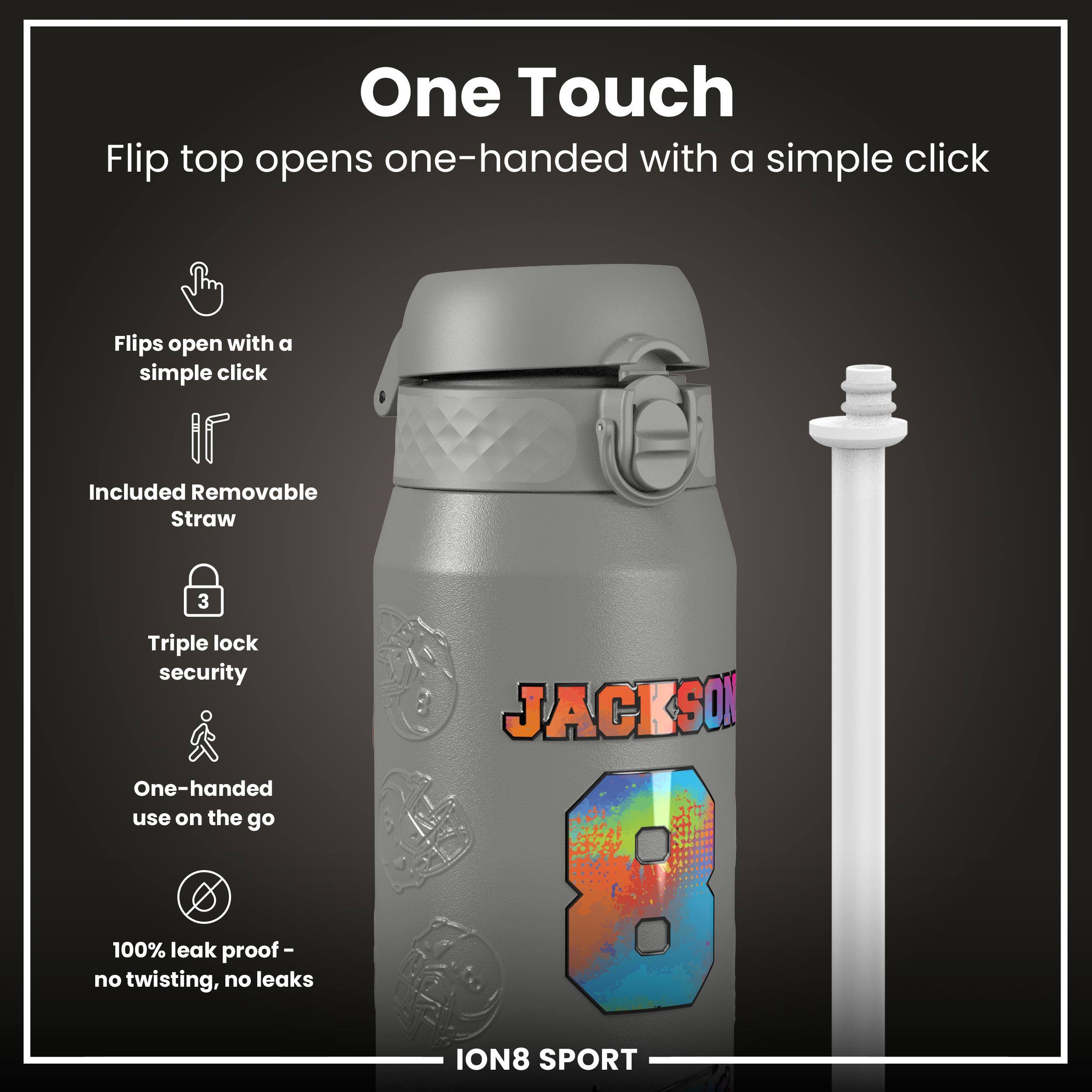 One Touch  
Flip top opens one-handed with a simple click  

- Flips open with a simple click  
- Included Removable Straw  
- Triple lock security  
- One-handed use on the go  
- 100% leak proof - no twisting, no leaks  

JACKSON  
ION8 SPORT