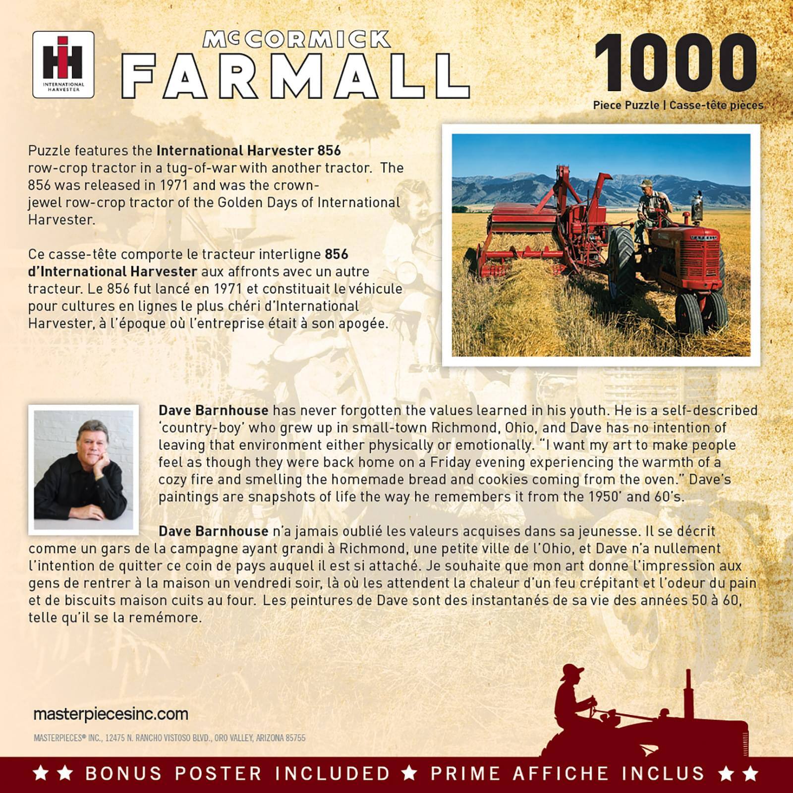 **McCormick Farmall**

**1000 Piece Puzzle | Casse-tête pièces**

Puzzle features the International Harvester 856 row-crop tractor in a tug-of-war with another tractor. The 856 was released in 1971 and was the crown-jewel row-crop tractor of the Golden Days of International Harvester.

Ce casse-tête comporte le tracteur interligne 856 d'International Harvester aux affronts avec un autre tracteur. Le 856 fut lancé en 1971 et constituait le véhicule pour cultures en lignes le plus cher d'International Harvester, à l'époque où l'entreprise était à son apogée.

Dave Barnhouse has never forgotten the values learned in his youth. He is a self-described 'country-boy' who grew up in small-town Richmond, Ohio, and Dave has no intention of leaving that environment either physically or emotionally. "I want my art to make people feel as though they were back home on a Friday evening experiencing the warmth of a cozy fire and smelling the homemade bread and cookies coming from the oven." Dave's paintings are snapshots of life the way he remembers it from