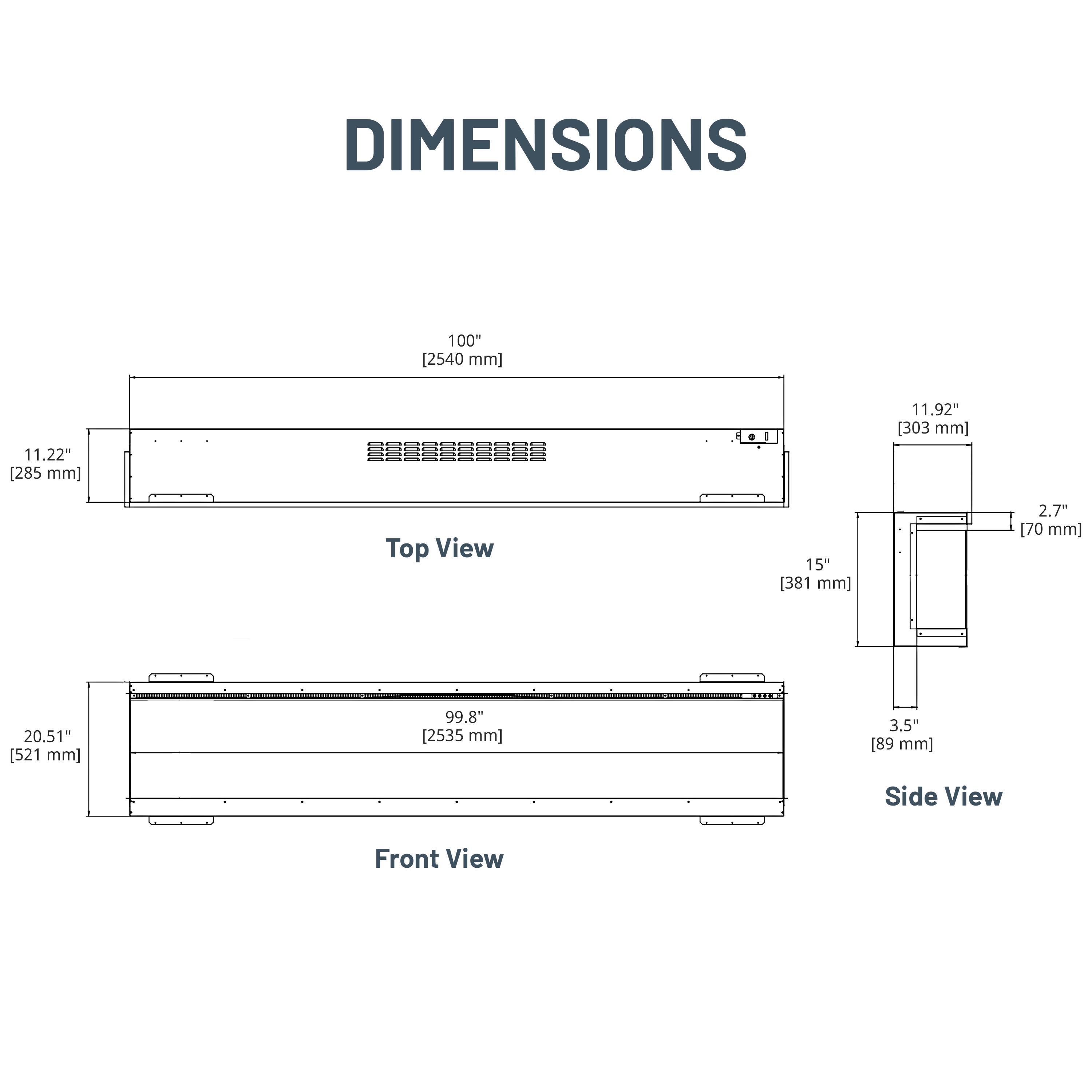 DIMENSIONS

Top View
- 100" [2540 mm]
- 11.22" [285 mm]
- 11.92" [303 mm]
- 15" [381 mm]
- 2.7" [70 mm]

Front View
- 20.51" [521 mm]
- 99.8" [2535 mm]
- 3.5" [89 mm]

Side View