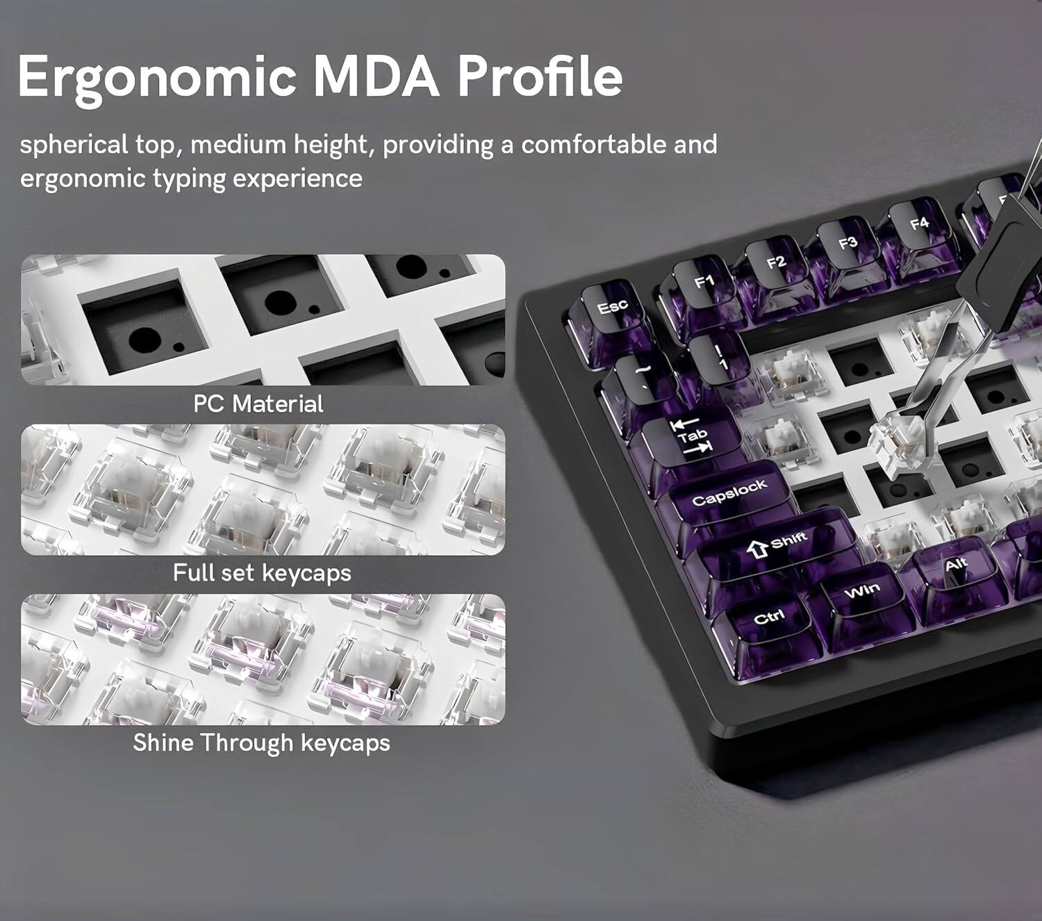 Ergonomic MDA Profile spherical top, medium height, providing a comfortable and ergonomic typing experience

F1 Esc F2 F3 F4

PC Material

Tab

Full set keycaps

Capslock

Shift

Ctrl

Win

Alt

Shine Through keycaps