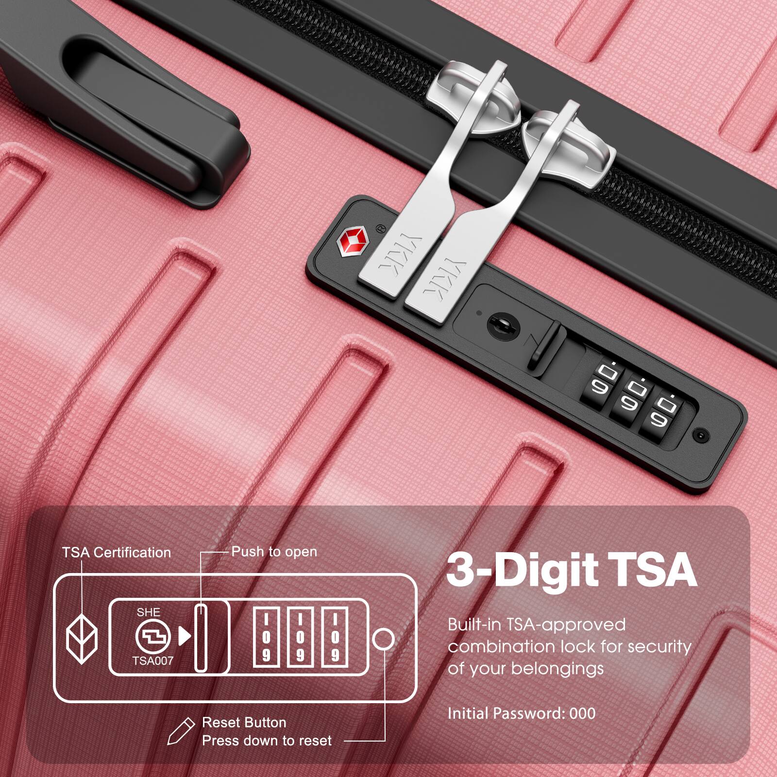 3-Digit TSA

Built-in TSA-approved combination lock for security of your belongings

Initial Password: 000

TSA Certification

Push to open

Reset Button
Press down to reset

SHE TSA007