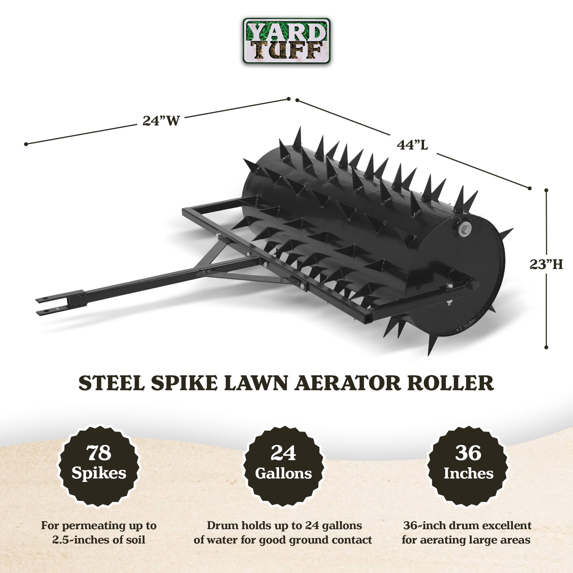 YARD TUFF  
24"W 44"L 23"H STEEL SPIKE LAWN AERATOR ROLLER  
78 Spikes  
24 Gallons  
36 Inches  

For permeating up to 2.5-inches of soil  
Drum holds up to 24 gallons of water for good ground contact  
36-inch drum excellent for aerating large areas